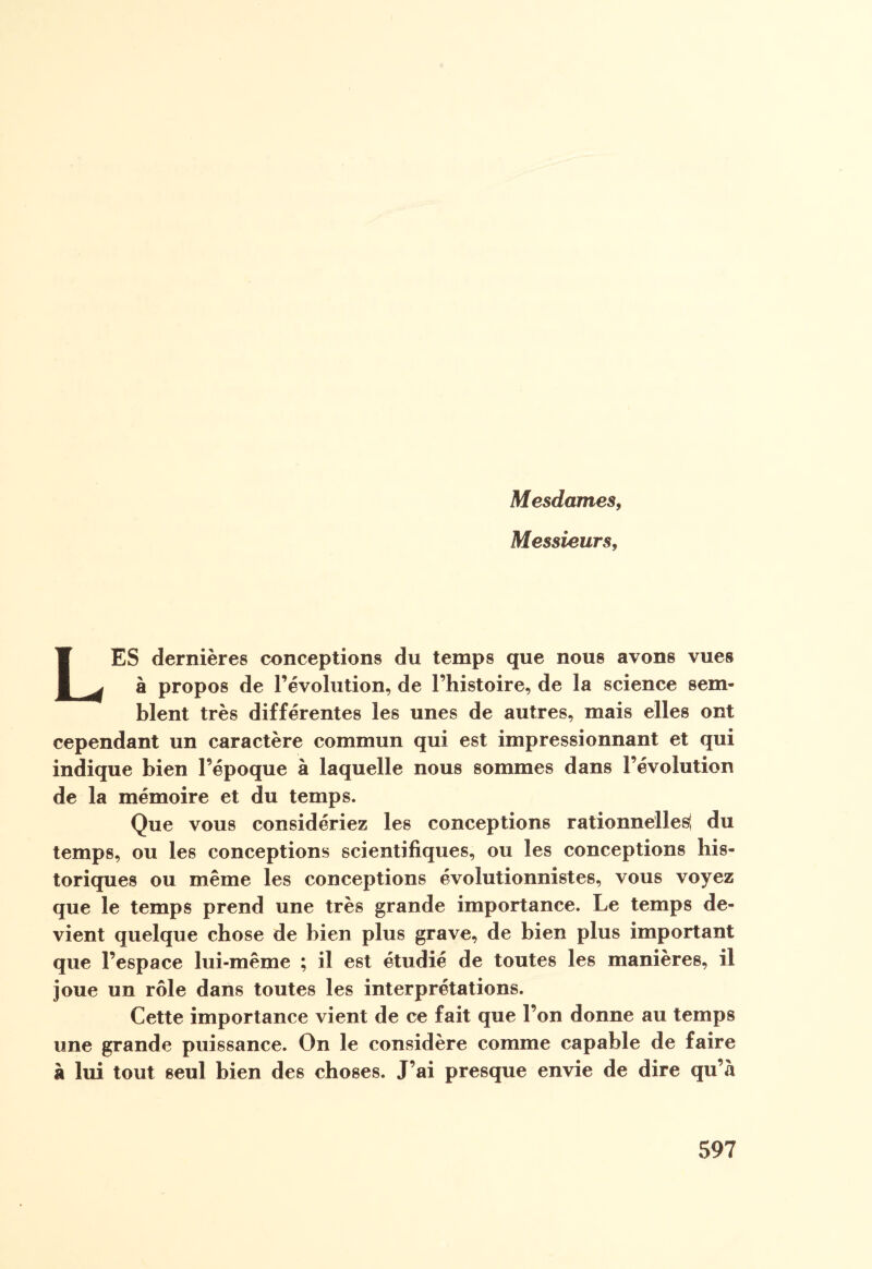 Mesdames, Messieurs, LES dernières conceptions du temps que nous avons vues à propos de l’évolution, de l’histoire, de la science sem¬ blent très différentes les unes de autres, mais elles ont cependant un caractère commun qui est impressionnant et qui indique bien l’époque à laquelle nous sommes dans l’évolution de la mémoire et du temps. Que vous considériez les conceptions rationnelles! du temps, ou les conceptions scientifiques, ou les conceptions his¬ toriques ou même les conceptions évolutionnistes, vous voyez que le temps prend une très grande importance. Le temps de¬ vient quelque chose de bien plus grave, de bien plus important que l’espace lui-même ; il est étudié de toutes les manières, il joue un rôle dans toutes les interprétations. Cette importance vient de ce fait que l’on donne au temps une grande puissance. On le considère comme capable de faire à lui tout seul bien des choses. J’ai presque envie de dire qu’à