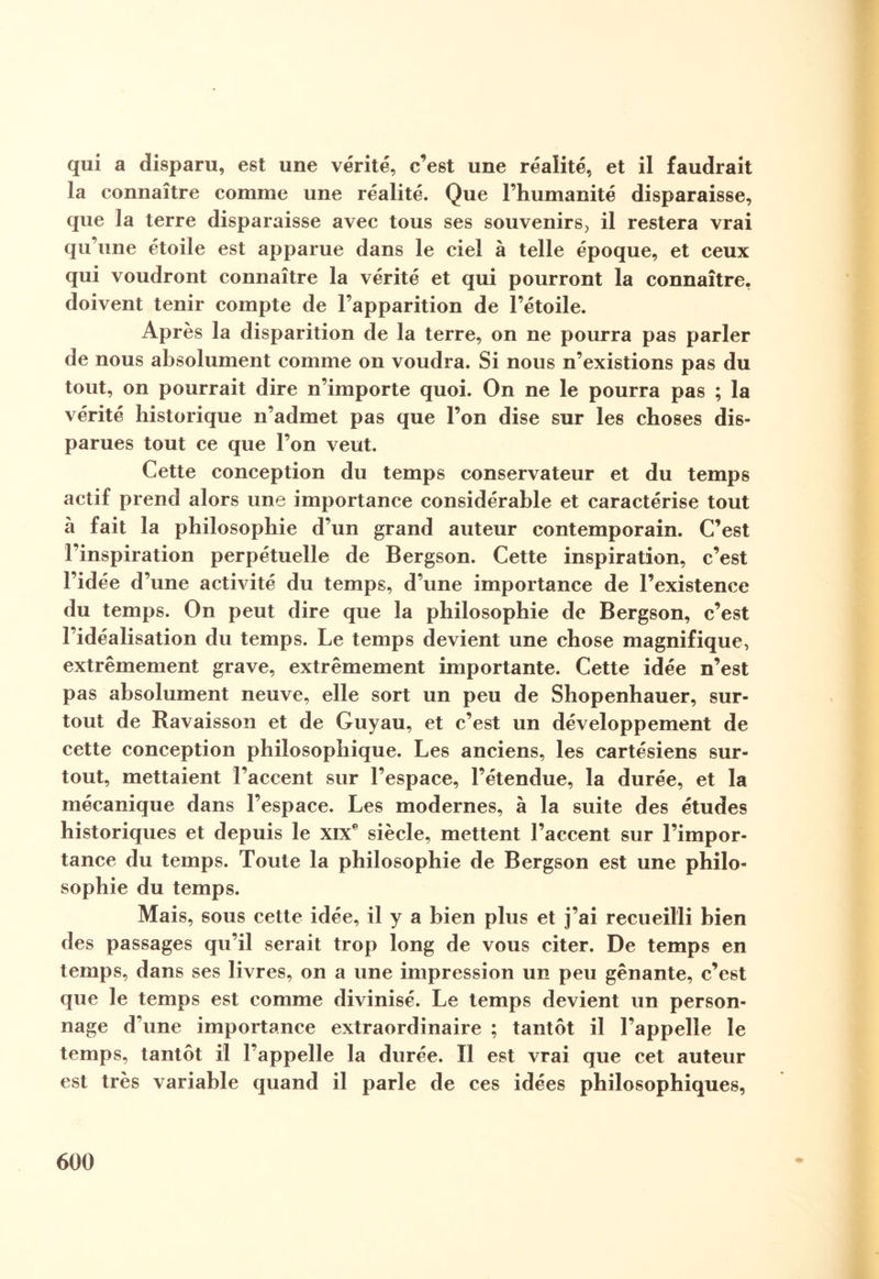 qui a disparu, est une vérité, c’est une réalité, et il faudrait la connaître comme une réalité. Que l’humanité disparaisse, que la terre disparaisse avec tous ses souvenirs, il restera vrai qu’une étoile est apparue dans le ciel à telle époque, et ceux qui voudront connaître la vérité et qui pourront la connaître, doivent tenir compte de l’apparition de l’étoile. Après la disparition de la terre, on ne pourra pas parler de nous absolument comme on voudra. Si nous n’existions pas du tout, on pourrait dire n’importe quoi. On ne le pourra pas ; la vérité historique n’admet pas que l’on dise sur les choses dis¬ parues tout ce que l’on veut. Cette conception du temps conservateur et du temps actif prend alors une importance considérable et caractérise tout à fait la philosophie d’un grand auteur contemporain. C’est l’inspiration perpétuelle de Bergson. Cette inspiration, c’est l’idée d une activité du temps, d’une importance de l’existence du temps. On peut dire que la philosophie de Bergson, c’est l’idéalisation du temps. Le temps devient une chose magnifique, extrêmement grave, extrêmement importante. Cette idée n’est pas absolument neuve, elle sort un peu de Shopenhauer, sur¬ tout de Ravaisson et de Guyau, et c’est un développement de cette conception philosophique. Les anciens, les cartésiens sur¬ tout, mettaient l’accent sur l’espace, l’étendue, la durée, et la mécanique dans l’espace. Les modernes, à la suite des études historiques et depuis le XIXe siècle, mettent l’accent sur l’impor¬ tance du temps. Toute la philosophie de Bergson est une philo¬ sophie du temps. Mais, sous cette idée, il y a bien plus et j’ai recueilli bien des passages qu’il serait trop long de vous citer. De temps en temps, dans ses livres, on a une impression un peu gênante, c’est que le temps est comme divinisé. Le temps devient un person¬ nage d’une importance extraordinaire ; tantôt il l’appelle le temps, tantôt il l’appelle la durée. Il est vrai que cet auteur est très variable quand il parle de ces idées philosophiques,