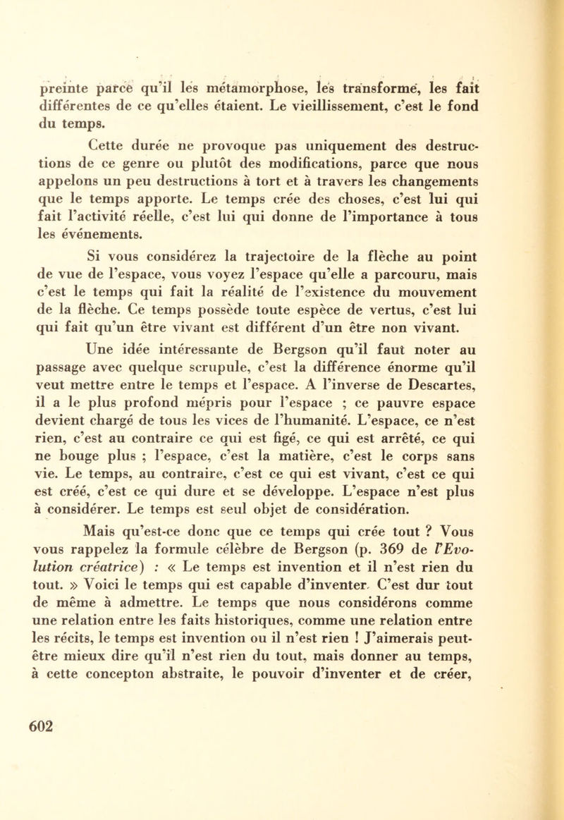 preinte parce qu’il les métamorphose, lés transformé, les fait différentes de ce qu’elles étaient. Le vieillissement, c’est le fond du temps. Cette durée ne provoque pas uniquement des destruc¬ tions de ce genre ou plutôt des modifications, parce que nous appelons un peu destructions à tort et à travers les changements que le temps apporte. Le temps crée des choses, c’est lui qui fait l’activité réelle, c’est lui qui donne de l’importance à tous les événements. Si vous considérez la trajectoire de la flèche au point de vue de l’espace, vous voyez l’espace qu’elle a parcouru, mais c’est le temps qui fait la réalité de l’existence du mouvement de la flèche. Ce temps possède toute espèce de vertus, c’est lui qui fait qu’un être vivant est différent d’un être non vivant. Une idée intéressante de Bergson qu’il faut noter au passage avec quelque scrupule, c’est la différence énorme qu’il veut mettre entre le temps et l’espace. A l’inverse de Descartes, il a le plus profond mépris pour l’espace ; ce pauvre espace devient chargé de tous les vices de l’humanité. L’espace, ce n’est rien, c’est au contraire ce qui est figé, ce qui est arrêté, ce qui ne bouge plus ; l’espace, c’est la matière, c’est le corps sans vie. Le temps, au contraire, c’est ce qui est vivant, c’est ce qui est créé, c’est ce qui dure et se développe. L’espace n’est plus à considérer. Le temps est seul objet de considération. Mais qu’est-ce donc que ce temps qui crée tout ? Vous vous rappelez la formule célèbre de Bergson (p. 369 de VEvo¬ lution créatrice) : « Le temps est invention et il n’est rien du tout. » Voici le temps qui est capable d’inventer. C’est dur tout de même à admettre. Le temps que nous considérons comme une relation entre les faits historiques, comme une relation entre les récits, le temps est invention ou il n’est rien ! J’aimerais peut- être mieux dire qu’il n’est rien du tout, mais donner au temps, à cette concepton abstraite, le pouvoir d’inventer et de créer,