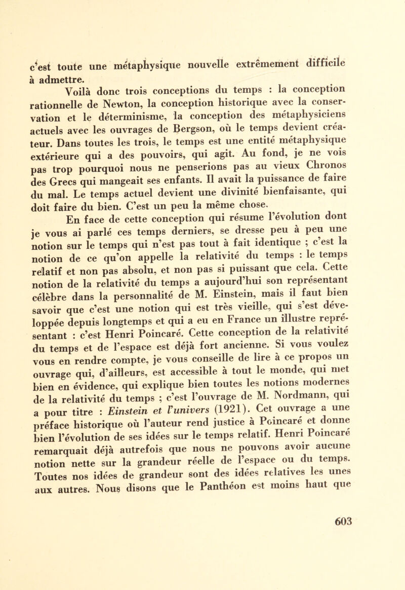 c’est toute une métaphysique nouvelle extrêmement difficile à admettre. Voilà donc trois conceptions du temps : la conception rationnelle de Newton, la conception historique avec la conser¬ vation et le déterminisme, la conception des métaphysiciens actuels avec les ouvrages de Bergson, où le temps devient créa¬ teur. Dans toutes les trois, le temps est une entité métaphysique extérieure qui a des pouvoirs, qui agit. Au fond, je ne vois pas trop pourquoi nous ne penserions pas au vieux Chronos des Grecs qui mangeait ses enfants. Il avait la puissance de faire du mal. Le temps actuel devient une divinité bienfaisante, qui doit faire du bien. C’est un peu la même chose. En face de cette conception qui résume l’évolution dont je vous ai parlé ces temps derniers, se dresse peu à peu une notion sur le temps qui n’est pas tout à fait identique ; c est la notion de ce qu’on appelle la relativité du temps : le temps relatif et non pas absolu, et non pas si puissant que cela. Cette notion de la relativité du temps a aujourd’hui son représentant célèbre dans la personnalité de M. Einstein, mais il faut bien savoir que c’est une notion qui est très vieille, qui s’est déve¬ loppée depuis longtemps et qui a eu en France un illustre repré¬ sentant : c’est Henri Poincaré. Cette conception de la relativité du temps et de l’espace est déjà fort ancienne. Si vous voulez vous en rendre compte, je vous conseille de lire à ce propos un ouvrage qui, d’ailleurs, est accessible à tout le monde, qui met bien en évidence, qui explique bien toutes les notions modernes de la relativité du temps ; c’est l’ouvrage de M. Nordmann, qui a pour titre : Einstein et l’univers (1921). Cet ouvrage a une préface historique où l’auteur rend justice à Poincaré et donne bien l’évolution de ses idées sur le temps relatif. Henri Poincaré remarquait déjà autrefois que nous ne pouvons avoir aucune notion nette sur la grandeur réelle de l'espace ou du temps. Toutes nos idées de grandeur sont des idées relatives les unes aux autres. Nous disons que le Panthéon est moins haut que