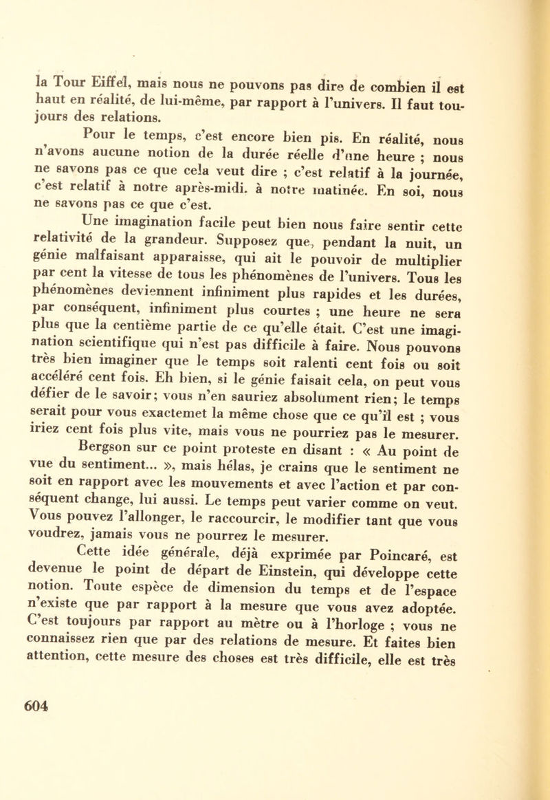 îa Tour Eiffel, mais nous ne pouvons pas dire de combien il est haut en réalité, de lui-même, par rapport à l’univers. Il faut tou¬ jours des relations. Pour le temps, c’est encore bien pis. En réalité, nous n’avons aucune notion de la durée réelle d’une heure ; nous ne savons pas ce que cela veut dire ; c’est relatif à la journée, c’est relatif à notre après-midi, à notre matinée. En soi, nous ne savons pas ce que c’est. Une imagination facile peut bien nous faire sentir cette relativité de la grandeur. Supposez que, pendant la nuit, un génie malfaisant apparaisse, qui ait le pouvoir de multiplier par cent la vitesse de tous les phénomènes de l’univers. Tous les phénomènes deviennent infiniment plus rapides et les durées, par conséquent, infiniment plus courtes ; une heure ne sera plus que la centième partie de ce qu’elle était. C’est une imagi¬ nation scientifique qui n’est pas difficile à faire. Nous pouvons très bien imaginer que le temps soit ralenti cent fois ou soit accéléré cent fois. Eh bien, si le génie faisait cela, on peut vous défier de le savoir; vous n’en sauriez absolument rien; le temps serait pour vous exactemet la même chose que ce qu’il est ; vous iriez cent fois plus vite, mais vous ne pourriez pas le mesurer. Bergson sur ce point proteste en disant : « Au point de vue du sentiment... », mais hélas, je crains que le sentiment ne soit en rapport avec les mouvements et avec l’action et par con¬ séquent change, lui aussi. Le temps peut varier comme on veut. Vous pouvez l’allonger, le raccourcir, le modifier tant que vous voudrez, jamais vous ne pourrez le mesurer. Cette idée générale, déjà exprimée par Poincaré, est devenue le point de départ de Einstein, qui développe cette notion. Toute espèce de dimension du temps et de l’espace n ^existe que par rapport à la mesure que vous avez adoptée. C’est toujours par rapport au mètre ou à l’horloge ; vous ne connaissez rien que par des relations de mesure. Et faites bien attention, cette mesure des choses est très difficile, elle est très