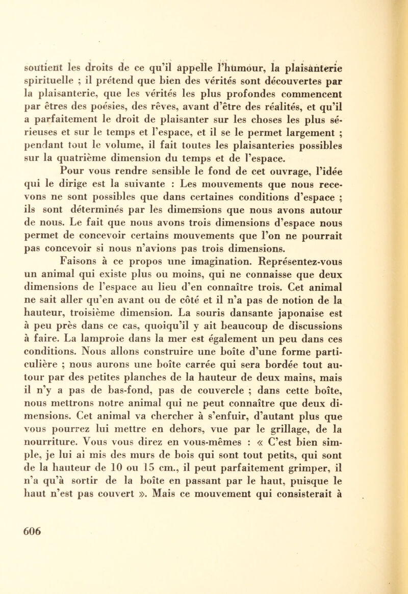 •; * I soutient les droits de ce qu’il appelle l’hümour, la plaisanterie spirituelle ; il prétend que bien des vérités sont découvertes par la plaisanterie, que les vérités les plus profondes commencent par êtres des poésies, des rêves, avant d’être des réalités, et qu’il a parfaitement le droit de plaisanter sur les choses les plus sé¬ rieuses et sur le temps et l’espace, et il se le permet largement ; pendant tout le volume, il fait toutes les plaisanteries possibles sur la quatrième dimension du temps et de l’espace. Pour vous rendre sensible le fond de cet ouvrage, l’idée qui le dirige est la suivante : Les mouvements que nous rece¬ vons ne sont possibles que dans certaines conditions d’espace ; ils sont déterminés par les dimensions que nous avons autour de nous. Le fait que nous avons trois dimensions d’espace nous permet de concevoir certains mouvements que l’on ne pourrait pas concevoir si nous n’avions pas trois dimensions. Faisons à ce propos une imagination. Représentez-vous un animal qui existe plus ou moins, qui ne connaisse que deux dimensions de l’espace au lieu d’en connaître trois. Cet animal ne sait aller qu’en avant ou de côté et il n’a pas de notion de la hauteur, troisième dimension. La souris dansante japonaise est à peu près dans ce cas, quoiqu’il y ait beaucoup de discussions à faire. La lamproie dans la mer est également un peu dans ces conditions. Nous allons construire une boîte d’une forme parti¬ culière ; nous aurons une boîte carrée qui sera bordée tout au¬ tour par des petites planches de la hauteur de deux mains, mais il n’y a pas de bas-fond, pas de couvercle ; dans cette boîte, nous mettrons notre animal qui ne peut connaître que deux di¬ mensions. Cet animal va chercher à s’enfuir, d’autant plus que vous pourrez lui mettre en dehors, vue par le grillage, de la nourriture. Vous vous direz en vous-mêmes : « C’est bien sim¬ ple, je lui ai mis des murs de bois qui sont tout petits, qui sont de la hauteur de 10 ou 15 cm., il peut parfaitement grimper, il n’a qu’à sortir de la boîte en passant par le haut, puisque le haut n’est pas couvert ». Mais ce mouvement qui consisterait à