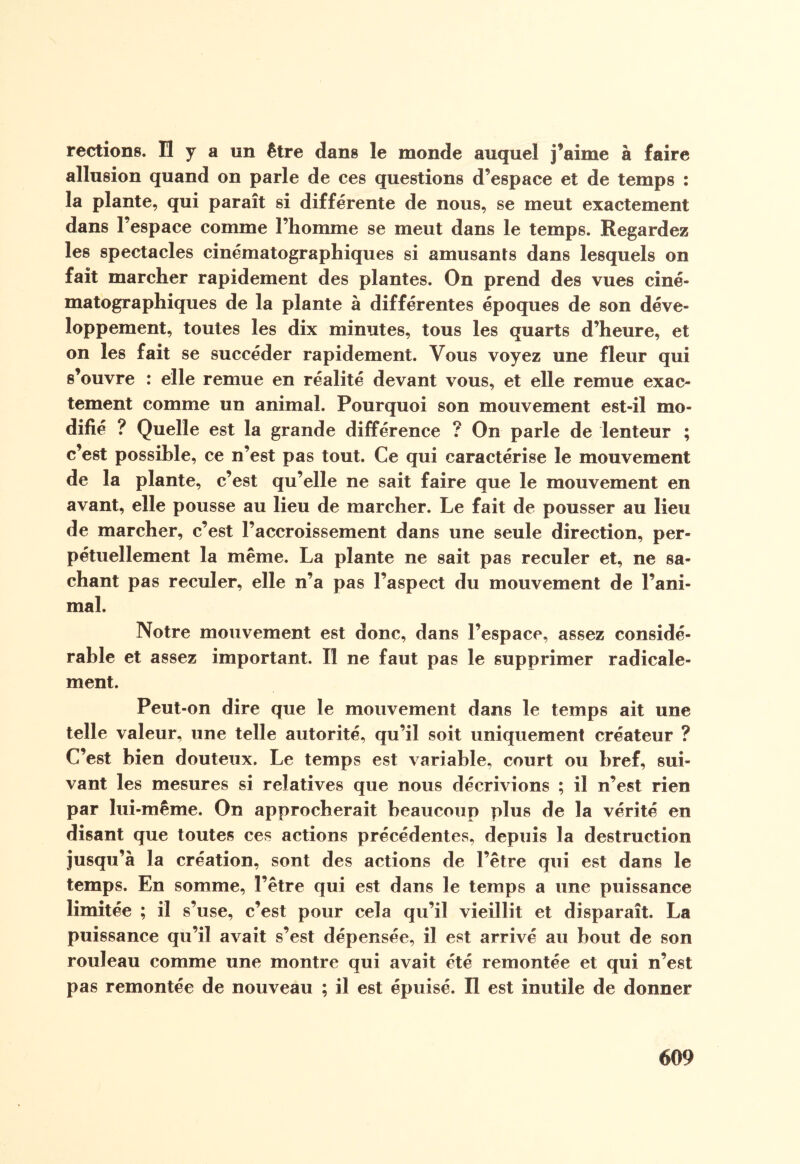 rections. H y a on être dans le monde auquel j’aime à faire allusion quand on parle de ces questions d’espace et de temps : la plante, qui paraît si différente de nous, se meut exactement dans 1 espace comme l’homme se meut dans le temps. Regardez les spectacles cinématographiques si amusants dans lesquels on fait marcher rapidement des plantes. On prend des vues ciné¬ matographiques de la plante à différentes époques de son déve¬ loppement, toutes les dix minutes, tous les quarts d’heure, et on les fait se succéder rapidement. Vous voyez une fleur qui s’ouvre : elle remue en réalité devant vous, et elle remue exac¬ tement comme un animal. Pourquoi son mouvement est-il mo¬ difié ? Quelle est la grande différence ? On parle de lenteur ; c’est possible, ce n’est pas tout. Ce qui caractérise le mouvement de la plante, c’est qu’elle ne sait faire que le mouvement en avant, elle pousse au lieu de marcher. Le fait de pousser au lieu de marcher, c’est l’accroissement dans une seule direction, per¬ pétuellement la même. La plante ne sait pas reculer et, ne sa¬ chant pas reculer, elle n’a pas l’aspect du mouvement de l’ani¬ mal. Notre mouvement est donc, dans l’espace, assez considé¬ rable et assez important. Il ne faut pas le supprimer radicale¬ ment. Peut-on dire que le mouvement dans le temps ait une telle valeur, une telle autorité, qu’il soit uniquement créateur ? C’est bien douteux. Le temps est variable, court ou bref, sui¬ vant les mesures si relatives que nous décrivions ; il n’est rien par lui-même. On approcherait beaucoup plus de la vérité en disant que toutes ces actions précédentes, depuis la destruction jusqu’à la création, sont des actions de l’être qui est dans le temps. En somme, l’être qui est dans le temps a une puissance limitée ; il s’use, c’est pour cela qu’il vieillit et disparaît. La puissance qu’il avait s’est dépensée, il est arrivé au bout de son rouleau comme une montre qui avait été remontée et qui n’est pas remontée de nouveau ; il est épuisé. Il est inutile de donner