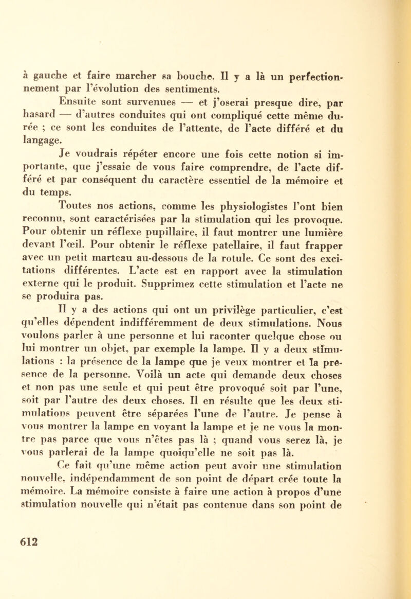à gauche et faire marcher sa bouche. Il y a là un perfection¬ nement par l’évolution des sentiments. Ensuite sont survenues — et j’oserai presque dire, par hasard — d’autres conduites qui ont compliqué cette même du¬ rée ; ce sont les conduites de l’attente, de l’acte différé et du langage. Je voudrais répéter encore une fois cette notion si im¬ portante, que j’essaie de vous faire comprendre, de l’acte dif¬ féré et par conséquent du caractère essentiel de la mémoire et du temps. Toutes nos actions, comme les physiologistes l’ont bien reconnu, sont caractérisées par la stimulation qui les provoque. Pour obtenir un réflexe pupillaire, il faut montrer une lumière devant l’œil. Pour obtenir le réflexe patellaire, il faut frapper avec un petit marteau au-dessous de la rotule. Ce sont des exci¬ tations différentes. L’acte est en rapport avec la stimulation externe qui le produit. Supprimez cette stimulation et l’acte ne se produira pas. Il y a des actions qui ont un privilège particulier, c’est qu’elles dépendent indifféremment de deux stimulations. Nous voulons parler à une personne et lui raconter quelque chose ou lui montrer un objet, par exemple la lampe. Il y a deux stimu¬ lations : la présence de la lampe que je veux montrer et la pré¬ sence de la personne. Voilà un acte qui demande deux choses et non pas une seule et qui peut être provoqué soit par l’une, soit par l’autre des deux choses. Il en résulte que les deux sti¬ mulations peuvent être séparées l’une de l’autre. Je pense à vous montrer la lampe en voyant la lampe et je ne vous la mon¬ tre pas parce que vous n’êtes pas là ; quand vous serez là, je vous parlerai de la lampe quoiqu’elle ne soit pas là. Ce fait qu’une même action peut avoir une stimulation nouvelle, indépendamment de son point de départ crée toute la mémoire. La mémoire consiste à faire une action à propos d’une stimulation nouvelle qui n’était pas contenue dans son point de