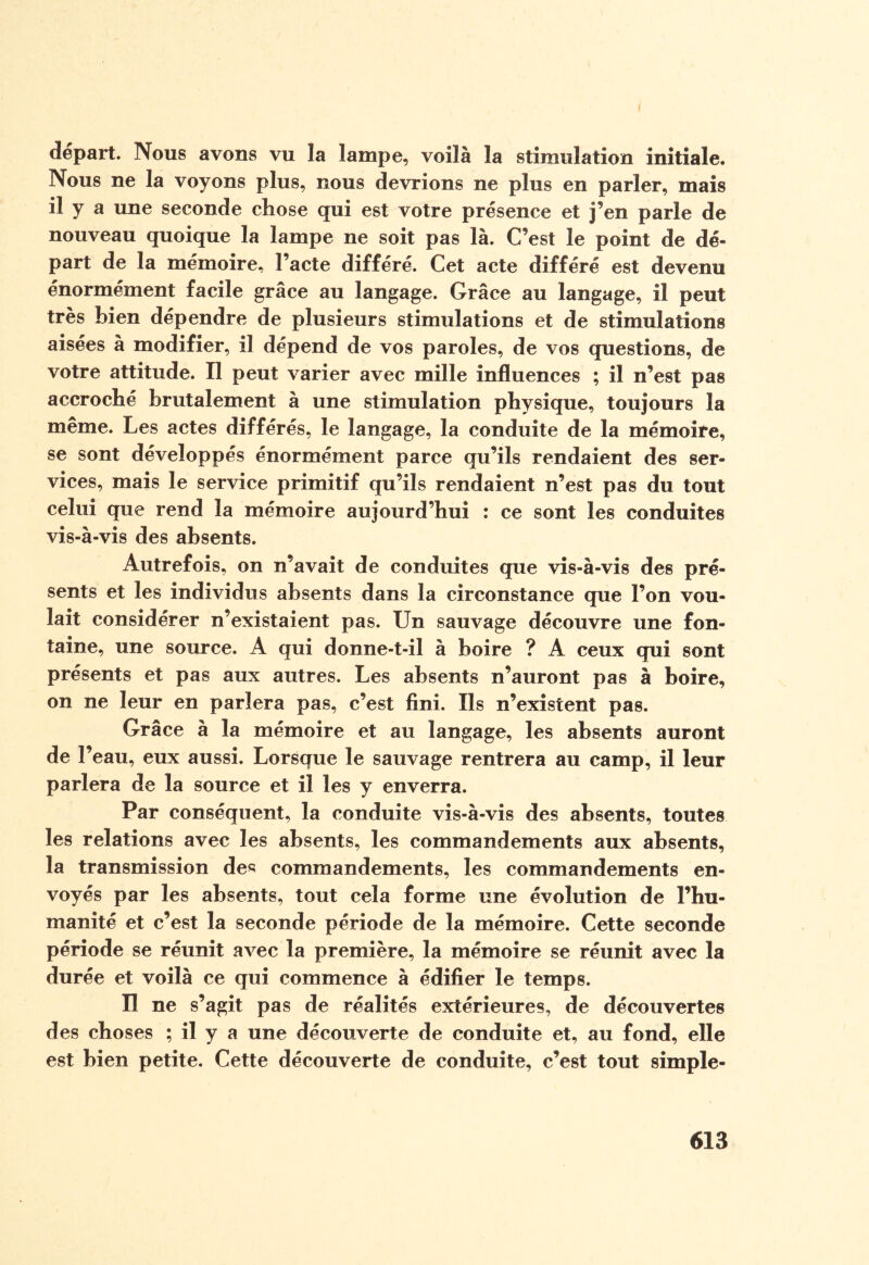 départ. Nous avons vu la lampe, voilà la stimulation initiale. Nous ne la voyons plus, nous devrions ne plus en parler, mais il y a une seconde chose qui est votre présence et j’en parle de nouveau quoique la lampe ne soit pas là. C’est le point de dé¬ part de la mémoire, l’acte différé. Cet acte différé est devenu énormément facile grâce au langage. Grâce au langage, il peut très bien dépendre de plusieurs stimulations et de stimulations aisées à modifier, il dépend de vos paroles, de vos questions, de votre attitude. Il peut varier avec mille influences ; il n’est pas accroché brutalement à une stimulation physique, toujours la même. Les actes différés, le langage, la conduite de la mémoire, se sont développés énormément parce qu’ils rendaient des ser¬ vices, mais le service primitif qu’ils rendaient n’est pas du tout celui que rend la mémoire aujourd’hui : ce sont les conduites vis-à-vis des absents. Autrefois, on n’avait de conduites que vis-à-vis des pré¬ sents et les individus absents dans la circonstance que l’on vou¬ lait considérer n’existaient pas. Un sauvage découvre une fon¬ taine, une source. A qui donne-t-il à boire ? A ceux qui sont présents et pas aux autres. Les absents n’auront pas à boire, on ne leur en pariera pas, c’est fini. Ils n’existent pas. Grâce à la mémoire et au langage, les absents auront de l’eau, eux aussi. Lorsque le sauvage rentrera au camp, il leur parlera de la source et il les y enverra. Par conséquent, la conduite vis-à-vis des absents, toutes les relations avec les absents, les commandements aux absents, la transmission des commandements, les commandements en¬ voyés par les absents, tout cela forme une évolution de l’hu¬ manité et c’est la seconde période de la mémoire. Cette seconde période se réunit avec la première, la mémoire se réunit avec la durée et voilà ce qui commence à édifier le temps. Il ne s’agit pas de réalités extérieures, de découvertes des choses ; il y a une découverte de conduite et, au fond, elle est bien petite. Cette découverte de conduite, c’est tout simple-