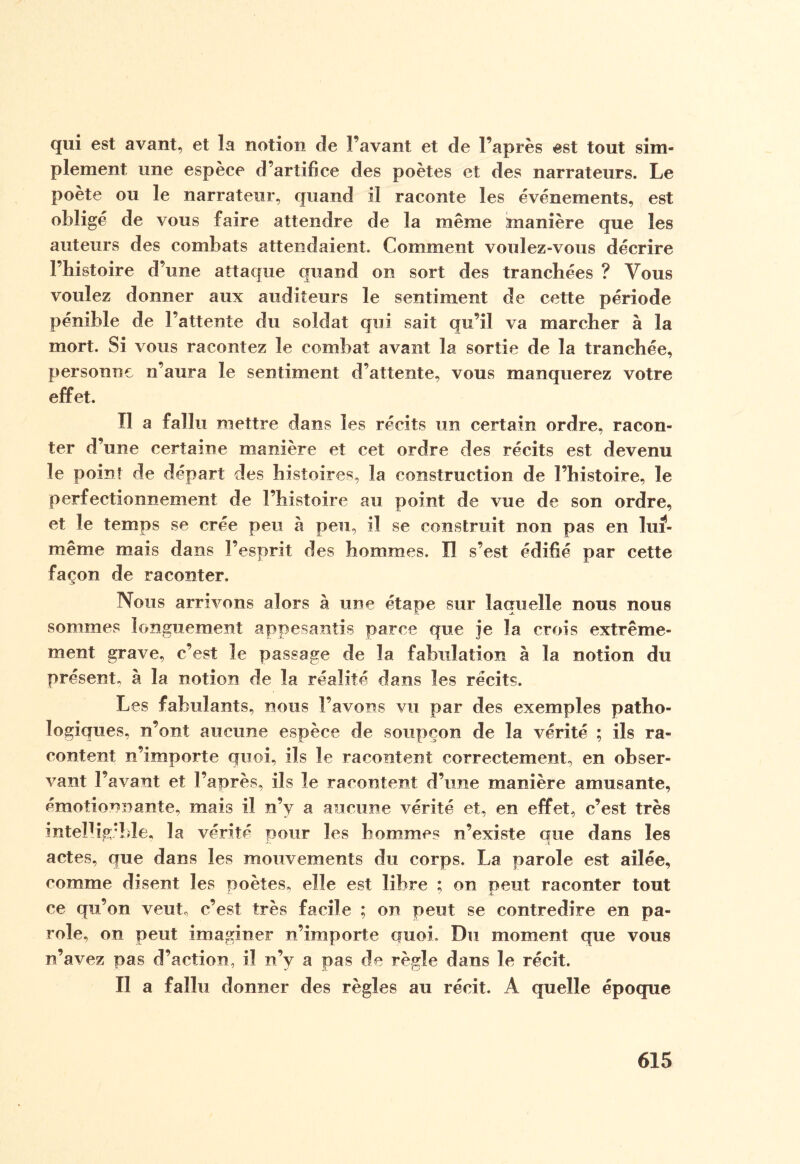 qui est avant, et la notion de l’avant et de l’après est tout sim¬ plement une espèce d’artifice des poètes et des narrateurs. Le poète ou le narrateur, quand il raconte les événements, est obligé de vous faire attendre de la même manière que les auteurs des combats attendaient. Comment voulez-vous décrire l’histoire d’une attaque quand on sort des tranchées ? Vous voulez donner aux auditeurs le sentiment de cette période pénible de l’attente du soldat qui sait qu’il va marcher à la mort. Si vous racontez le combat avant la sortie de la tranchée, personne n’aura le sentiment d’attente, vous manquerez votre effet. Tl a fallu mettre dans les récits un certain ordre, racon¬ ter d’une certaine manière et cet ordre des récits est devenu le point de départ des histoires, la construction de l’histoire, le perfectionnement de l’histoire au point de vue de son ordre, et le temps se crée peu à peu, il se construit non pas en luf- même mais dans l’esprit des hommes. Il s’est édifié par cette façon de raconter. Nous arrivons alors à une étape sur laquelle nous nous sommes longuement appesantis parce que je la crois extrême¬ ment grave, c’est le passage de la fabulation à la notion du présent, à la notion de la réalité dans les récits. Les fabulants, nous l’avons vu par des exemples patho¬ logiques, n’ont aucune espèce de soupçon de la vérité ; ils ra¬ content n’importe quoi, ils le racontent correctement, en obser¬ vant l’avant et l’après, ils le racontent d’une manière amusante, émotionnante, mais il n’y a aucune vérité et, en effet, c’est très intelligible, la vérité pour les hommes n’existe que dans les actes, que dans les mouvements du corps. La parole est ailée, comme disent les poètes, elle est libre ; on peut raconter tout ce qu’on veut, c’est très facile ; on peut se contredire en pa¬ role, on peut imaginer n’importe quoi, Du moment que vous n’avez pas d’action, il n’v a pas de règle dans le récit. Il a fallu donner des règles au récit. A quelle époque