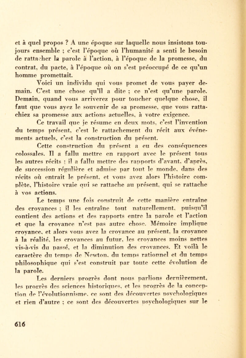 et à quel propos ? A une époque sur laquelle nous insistons tou¬ jours ensemble ; c’est l’époque où l’humanité a senti le besoin de rattacher la parole à l’action, à l’époque de la promesse, du contrat, du pacte, à l’époque où on s’est préoccupé de ce qu’un homme promettait. Voici un individu qui vous promet de vous payer de¬ main. C’est une chose qu’il a dite ; ce n’est qu’une parole. Demain, quand vous arriverez pour toucher quelque chose, il faut que vous ayez le souvenir de sa promesse, que vous ratta¬ chiez sa promesse aux actions actuelles, à votre exigence. Ce travail que je résume en deux mots, c’est l’invention du temps présent, c’est le rattachement du récit aux événe¬ ments actuels, c’est la construction du présent. Cette construction du présent a eu des conséquences colossales. Il a fallu mettre en rapport avec le présent tous les autres récits ; il a fallu mettre des rapports d’avant, d’après, de succession régulière et admise par tout le monde, dans des récits où entrait le présent, et vous avez alors l’histoire com¬ plète, l’histoire vraie qui se rattache au présent, qui se rattache à vos actions. Le temps une fois construit de cette manière entraîne des croyances ; il les entraîne tout naturellement, puisqu’il contient des actions et des rapports entre la parole et l’action et que la croyance n’est pas autre chose. Mémoire implique croyance, et alors vous avez la croyance au présent, la croyance a la réalité, les croyances au futur, les croyances moins nettes vis-à-vis du passé, et la diminution des crovances. Et voilà le caractère du temps de Newton, du temps rationnel et du temps philosophique qui s’est construit par toute cette évolution de la parole. Les derniers progrès dont nous parlions dernièrement, les progrès des sciences historiques, et les progrès de la concep¬ tion de l’évolutionnisme, ce sont des découvertes nsvchologiques et rien d’autre ; ce sont des découvertes psychologiques sur le