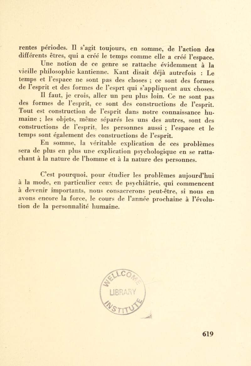 rentes périodes. Il s’agit toujours, en somme, de Faction des différents etres, qui a créé le temps comme elle a créé l’espace. Une notion de ce genre se rattache évidemment à la vieille philosophie kantienne. Kant disait déjà autrefois : Le temps et l’espace ne sont pas des choses ; ce sont des formes de l’esprit et des formes de l’esprt qui s’appliquent aux choses. Il faut, je crois, aller un peu plus loin. Ce ne sont pas des formes de l’esprit, ce sont des constructions de l’esprit. Tout est construction de l’esprit dans notre connaissance hu¬ maine ; les objets, même séparés les uns des autres, sont des constructions de l’esprit, les personnes aussi ; l’espace et le temps sont également des constructions de l’esprit. En somme, la véritable explication de ces problèmes sera de plus en plus une explication psychologique en se ratta¬ chant à la nature de l’homme et à la nature des personnes. C’est pourquoi, pour étudier les problèmes aujourd’hui à la mode, en particulier ceux de psychiatrie, qui commencent à devenir importants, nous consacrerons peut-être, si nous en avons encore la force, le cours de l’année prochaine à l’évolu¬ tion de la personnalité humaine.