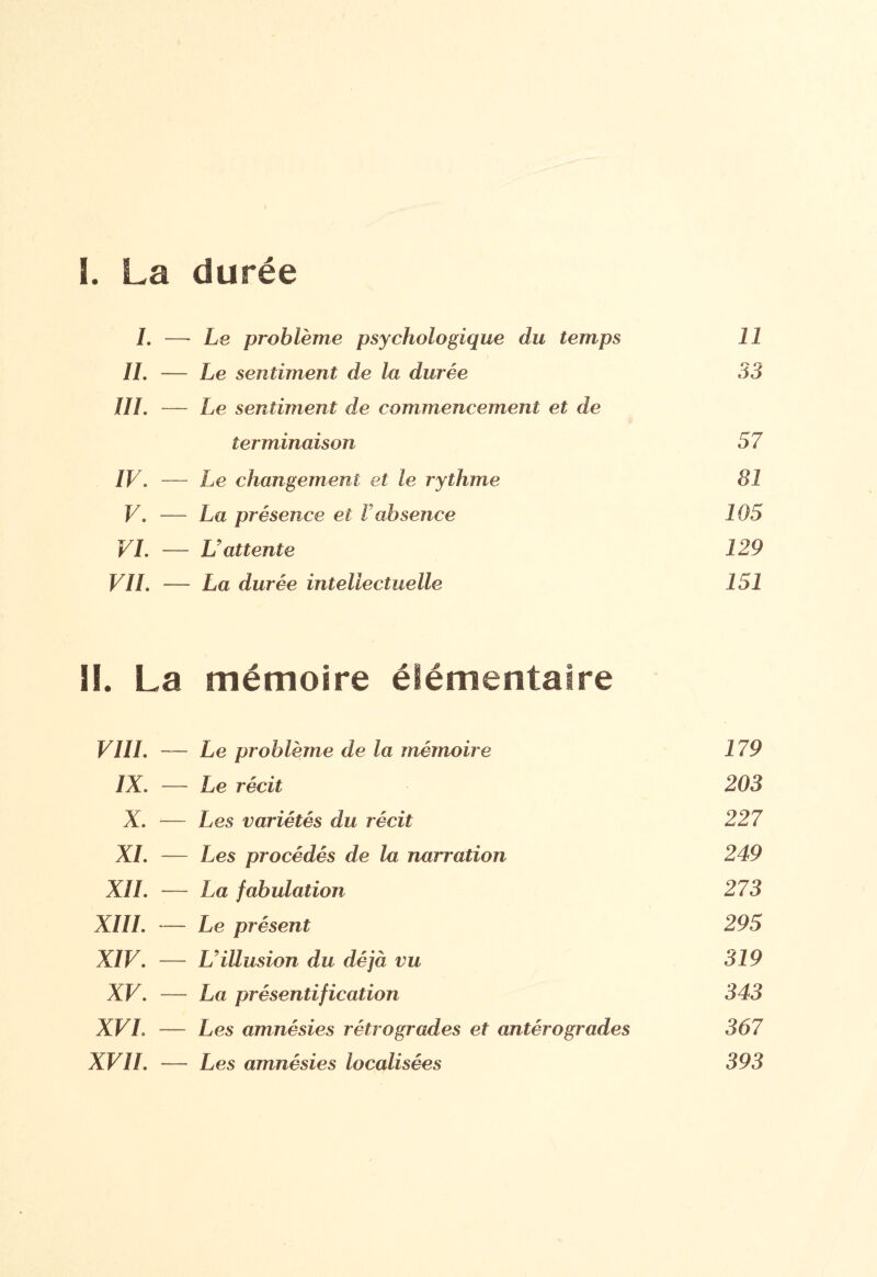 I ï. La durée /. — Le problème psychologique du temps 11 IL — Le sentiment de la durée 33 III. — Le sentiment de commencement et de terminaison 37 IV. — Le changement et le rythme 81 V. — La présence et l absence 105 VI. — U attente 129 VIL — La durée intellectuelle 151 II. La mémoire élémentaire VUI. Le problème de la mémoire 179 IX. Le récit 203 X. Les variétés du récit 227 XL Les procédés de la narration 249 XII. La fabulation 273 XIII. Le présent 295 XIV. L'illusion du déjà vu 319 XV. La présentification 343 XVI. Les amnésies rétrogrades et antérogrades 367 XVII. — Les amnésies localisées 393