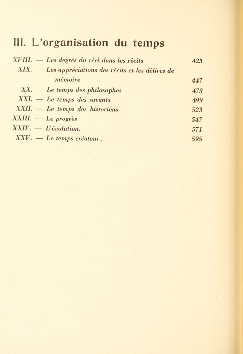 III, L’organisation du temps XVIII, Les degrés du réel dans les récits 423 XIX. Les appréciations des récits et les délires de mémoire 447 XX. — Le temps des philosophes 473 XXL — Le temps des savants 499 XXII. Le temps des historiens 523 XXIII. — Le progrès 547 XXIV. L évolution. 571 XXV. Le temps créateur. 595
