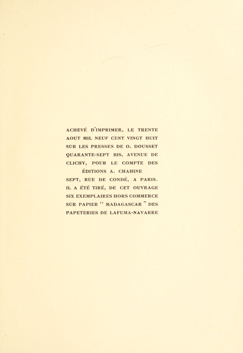 ACHEVÉ D’iMPRIMER, LE TRENTE AOUT MIL NEUF CENT VINGT HUIT SUR LES PRESSES DE O. DOUSSET QUARANTE-SEPT BIS, AVENUE DE CLICHY, POUR LE COMPTE DES ÉDITIONS A. CHAHINE SEPT, RUE DE CONDÉ, A PARIS. IL A ÉTÉ TIRÉ, DE CET OUVRAGE SIX EXEMPLAIRES HORS COMMERCE SUR PAPIER “ MADAGASCAR ” DES PAPETERIES DE LAFUMA-NAVARRE