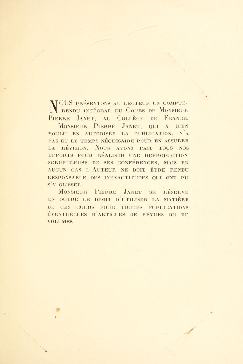 NOUS PRÉSENTONS AU LECTEUR UN COMPTE- RENDU INTÉGRAL DU COURS DE MONSIEUR Pierre Janet, au Collège de France. Monsieur Pierre Janet, qui a bien VOULU EN AUTORISER LA PUBLICATION, n’a PAS EU LE TEMPS NÉCESSAIRE POUR EN ASSURER LA RÉVISION. NOUS AVONS FAIT TOUS NOS EFFORTS POUR RÉALISER UNE REPRODUCTION SCRUPULEUSE DE SES CONFÉRENCES, MAIS EN aucun cas l’Auteur ne doit être rendu RESPONSABLE DES INEXACTITUDES QUI ONT PU S Y GLISSER. Monsieur Pierre Janet se réserve EN OUTRE LE DROIT D UTILISER LA MATIERE DE CES COURS POUR TOUTES PUBLICATIONS ÉVENTUELLES D’ARTICLES DE REVUES OU DE VOLUMES. *