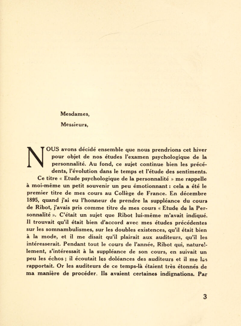 Mesdames, Messieurs, NOUS avons décidé ensemble que nous prendrions cet hiver pour objet de nos études l’examen psychologique de la personnalité. Au fond, ce sujet continue bien les précé¬ dents, l’évolution dans le temps et l’étude des sentiments. Ce titre oc Etude psychologique de la personnalité » me rappelle à moi-même un petit souvenir un peu émotionnant : cela a été le premier titre de mes cours au Collège de France. En décembre 1895, quand j’ai eu l’honneur de prendre la suppléance du cours de Ribot, j’avais pris comme titre de mes cours « Etude de la Per¬ sonnalité ». C’était un sujet que Ribot lui-même m’avait indiqué. 11 trouvait qu’il était bien d’accord avec mes études précédentes sur les somnambulismes, sur les doubles existences, qu’il était bien à la mode, et il me disait qu’il plairait aux auditeurs, qu’il les intéresserait. Pendant tout le cours de l’année, Ribot qui, naturel¬ lement, s’intéressait à la suppléance de son cours, en suivait un peu les échos ; il écoutait les doléances des auditeurs et il me l^s rapportait. Or les auditeurs de ce temps-là étaient très étonnés de ma manière de procéder. Ils avaient certaines indignations. Par