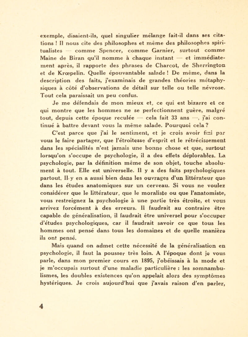 exemple, disaient-ils, quel singulier mélange fait-il dans ses cita¬ tions ! Il nous cite des philosophes et même des philosophes spiri¬ tualistes — comme Spencer, comme Garnier, surtout comme Maine de Biran qu’il nomme à chaque instant — et immédiate¬ ment après, il rapporte des phrases de Charcot, de Sherrington et de Krœpelin. Quelle épouvantable salade ! De même, dans la description des faits, j’examinais de grandes théories métaphy¬ siques à côté d’observations de détail sur telle ou telle névrose. Tout cela paraissait un peu confus. Je me défendais de mon mieux et, ce qui est bizarre et ce qui montre que les hommes ne se perfectionnent guère, malgré tout, depuis cette époque reculée — cela fait 33 ans —, j’ai con¬ tinué à battre devant vous la même salade. Pourquoi cela ? C’est parce que j’ai le sentiment, et je crois avoir fini par vous le faire partager, que l’étroitesse d’esprit et le rétrécissement dans les spécialités n’est jamais une bonne chose et que, surtout lorsqu’on s’occupe de psychologie, il a des effets déplorables. La psychologie, par la définition même de son objet, touche absolu¬ ment à tout. Elle est universelle. 11 y a des faits psychologiques partout. IL y en a aussi bien dans les ouvrages d’un littérateur que dans les études anatomiques sur un cerveau. Si vous ne voulez considérer que le littérateur, que le moraliste ou que l’anatomiste, vous restreignez la psychologie à une partie très étroite, et vous arrivez forcément à des erreurs. Il faudrait au contraire être capable de généralisation, il faudrait être universel pour s’occuper d’études psychologiques, car il faudrait savoir ce que tous les hommes ont pensé dans tous les domaines et de quelle manière ils ont pensé. Mais quand on admet cette nécessité de la généralisation en psychologie, il faut la pousser très loin. A l’époque dont je vous parle, dans mon premier cours en 1895, j’obéissais à la mode et je m’occupais surtout d’une maladie particulière î les somnambu¬ lismes, les doubles existences qu’on appelait alors des symptômes hystériques. Je crois aujourd’hui que j’avais raison d’en parler,