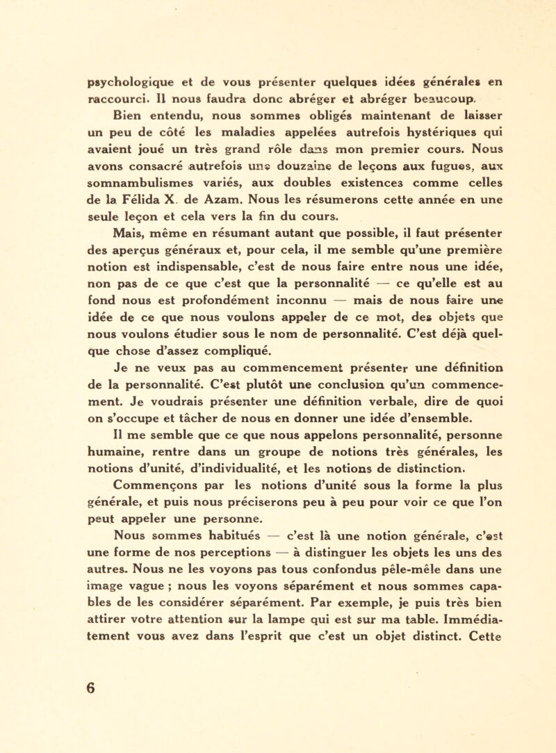 psychologique et de vous présenter quelques idées générales en raccourci. 11 nous faudra donc abréger et abréger beaucoup. Bien entendu, nous sommes obligés maintenant de laisser un peu de côté les maladies appelées autrefois hystériques qui avaient joué un très grand rôle dans mon premier cours. Nous avons consacré autrefois une douzaine de leçons aux fugues, aux somnambulismes variés, aux doubles existences comme celles de la Félida X. de Azam. Nous les résumerons cette année en une seule leçon et cela vers la fin du cours. Mais, même en résumant autant que possible, il faut présenter des aperçus généraux et, pour cela, il me semble qu’une première notion est indispensable, c’est de nous faire entre nous une idée, non pas de ce que c’est que la personnalité — ce qu’elle est au fond nous est profondément inconnu — mais de nous faire une idée de ce que nous voulons appeler de ce mot, des objets que nous voulons étudier sous le nom de personnalité. C’est déjà quel¬ que chose d’assez compliqué. Je ne veux pas au commencement présenter une définition de la personnalité. C’est plutôt une conclusion qu’un commence¬ ment. Je voudrais présenter une définition verbale, dire de quoi on s’occupe et tâcher de nous en donner une idée d’ensemble. 11 me semble que ce que nous appelons personnalité, personne humaine, rentre dans un groupe de notions très générales, les notions d’unité, d’individualité, et les notions de distinction. Commençons par les notions d’unité sous la forme la plus générale, et puis nous préciserons peu à peu pour voir ce que l’on peut appeler une personne. Nous sommes habitués — c’est là une notion générale, c’est une forme de nos perceptions — à distinguer les objets les uns des autres. Nous ne les voyons pas tous confondus pêle-mêle dans une image vague ; nous les voyons séparément et nous sommes capa¬ bles de les considérer séparément. Par exemple, je puis très bien attirer votre attention sur la lampe qui est sur ma table. Immédia¬ tement vous avez dans l’esprit que c’est un objet distinct. Cette