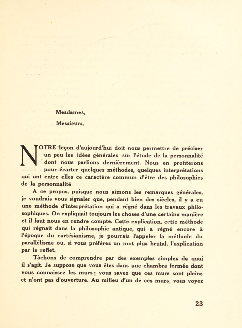 Mesdames, Messieurs, * T OTRE leçon d’aujourd’hui doit nous permettre de préciser un peu les idées générales sur l’étude de la personnalité dont nous parlions dernièrement. Nous en profiterons pour écarter quelques méthodes, quelques interprétations qui ont entre elles ce caractère commun d’être des philosophies de la personnalité. A ce propos, puisque nous aimons les remarques générales, je voudrais vous signaler que, pendant bien des siècles, il y a eu une méthode d’interprétation qui a régné dans les travaux philo¬ sophiques. On expliquait toujours les choses d’une certaine manière et il faut nous en rendre compte. Cette explication, cette méthode qui régnait dans la philosophie antique, qui a régné encore à l’époque du cartésianisme, je pourrais l’appeler la méthode du parallélisme ou, si vous préférez un mot plus brutal, l’explication par le reflet. Fâchons de comprendre par des exemples simples de quoi il s’agit. Je suppose que vous êtes dans une chambre fermée dont vous connaissez les murs ; vous savez que ces murs sont pleins et n’ont pas d’ouverture. Au milieu d’un de ces murs, vous voyez