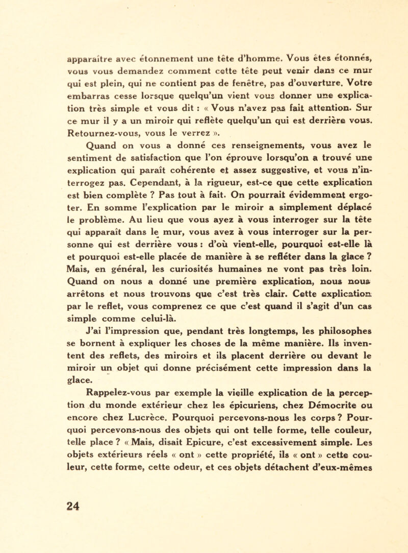 apparaître avec étonnement une tête d’homme. Vous êtes étonnés* vous vous demandez comment cette tête peut venir dans ce mur qui est plein, qui ne contient pas de fenêtre, pas d’ouverture. Votre embarras cesse lorsque quelqu’un vient vous donner une explica- tion très simple et vous dit : cc Vous n’avez pas fait attention. Sur ce mur il y a un miroir qui reflète quelqu’un qui est derrière vous. Retournez-vous, vous le verrez ». Quand on vous a donné ces renseignements, vous avez le sentiment de satisfaction que l’on éprouve lorsqu’on a trouvé une explication qui paraît cohérente et assez suggestive, et vous n’in¬ terrogez pas. Cependant, à la rigueur, est-ce que cette explication est bien complète ? Pas tout à fait. On pourrait évidemment ergo¬ ter. En somme l’explication par le miroir a simplement déplacé le problème. Au lieu que vous ayez à vous interroger sur la tête qui apparaît dans le mur, vous avez à vous interroger sur la per¬ sonne qui est derrière vous : d’où vient-elle, pourquoi est-elle là et pourquoi est-elle placée de manière à se refléter dans la glace ? Mais, en général, les curiosités humaines ne vont pas très loin. Quand on nous a donné une première explication, nous nous arrêtons et nous trouvons que c’est très clair. Cette explication par le reflet, vous comprenez ce que c’est quand il s’agit d’un cas simple comme celui-là. J’ai l’impression que, pendant très longtemps, les philosophes se bornent à expliquer les choses de la même manière. Ils inven¬ tent des reflets, des miroirs et ils placent derrière ou devant le miroir un objet qui donne précisément cette impression dans la glace. Rappelez-vous par exemple la vieille explication de la percep¬ tion du monde extérieur chez les épicuriens, chez Démocrite ou encore chez Lucrèce. Pourquoi percevons-nous les corps ? Pour¬ quoi percevons-nous des objets qui ont telle forme, telle couleur, telle place ? cc Mais, disait Epicure, c’est excessivement simple. Les objets extérieurs réels cc ont » cette propriété, ils cc ont » cette cou¬ leur, cette forme, cette odeur, et ces objets détachent d’eux-mêmes