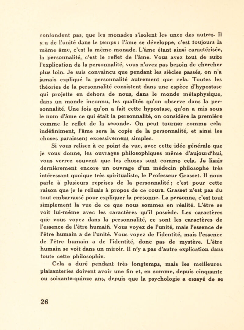 confondant pas, que les monades s’isolent les unes des autres. Il y a de l’unité dans le temps : l’âme se développe, c’est toujours la même âme, c’est la même monade. L’âme étant ainsi caractérisée, la personnalité, c’est le reflet de l’âme. Vous avez tout de suite l’explication de la personnalité, vous n’avez pas besoin de chercher plus loin. Je suis convaincu que pendant les siècles passés, on n’a jamais expliqué la personnalité autrement que cela. Toutes les théories de la personnalité consistent dans une espèce d’hypostase qui projette en dehors de nous, dans le monde métaphysique, dans un monde inconnu, les qualités qu’on observe dans la per¬ sonnalité. Une fois qu’on a fait cette hypostase, qu’on a mis sous le nom d’âme ce qui était la personnalité, on considère la première comme le reflet de la seconde. On peut tourner comme cela indéfiniment, l’âme sera la copie de la personnalité, et ainsi les choses paraissent excessivement simples. Si vous relisez à ce point de vue, avec cette idée générale que je vous donne, les ouvrages philosophiques même d’aujourd’hui, vous verrez souvent que les choses sont comme cela. Je lisais dernièrement encore un ouvrage d’un médecin philosophe très intéressant quoique très spiritualiste, le Professeur Grasset. Il nous parle à plusieurs reprises de la personnalité ; c’est pour cette raison que je le relisais à propos de ce cours. Grasset n’est pas du tout embarrassé pour expliquer la personne. La personne, c’est tout simplement la vue de ce que nous sommes en réalité. L’être se voit lui-même avec les caractères qu’il possède. Les caractères que vous voyez dans la personnalité, ce sont les caractères de l’essence de l’être humain. Vous voyez de l’unité, mais l’essence de l’être humain a de l’unité. Vous voyez de l’identité, mais l’essence de l’être humain a de l’identité, donc pas de mystère. L’être humain se voit dans un miroir. Il n’y a pas d’autre explication dans toute cette philosophie. Cela a duré pendant très longtemps, mais les meilleures plaisanteries doivent avoir une fin et, en somme, depuis cinquante ou soixante-quinze ans, depuis que la psychologie a essayé de »e