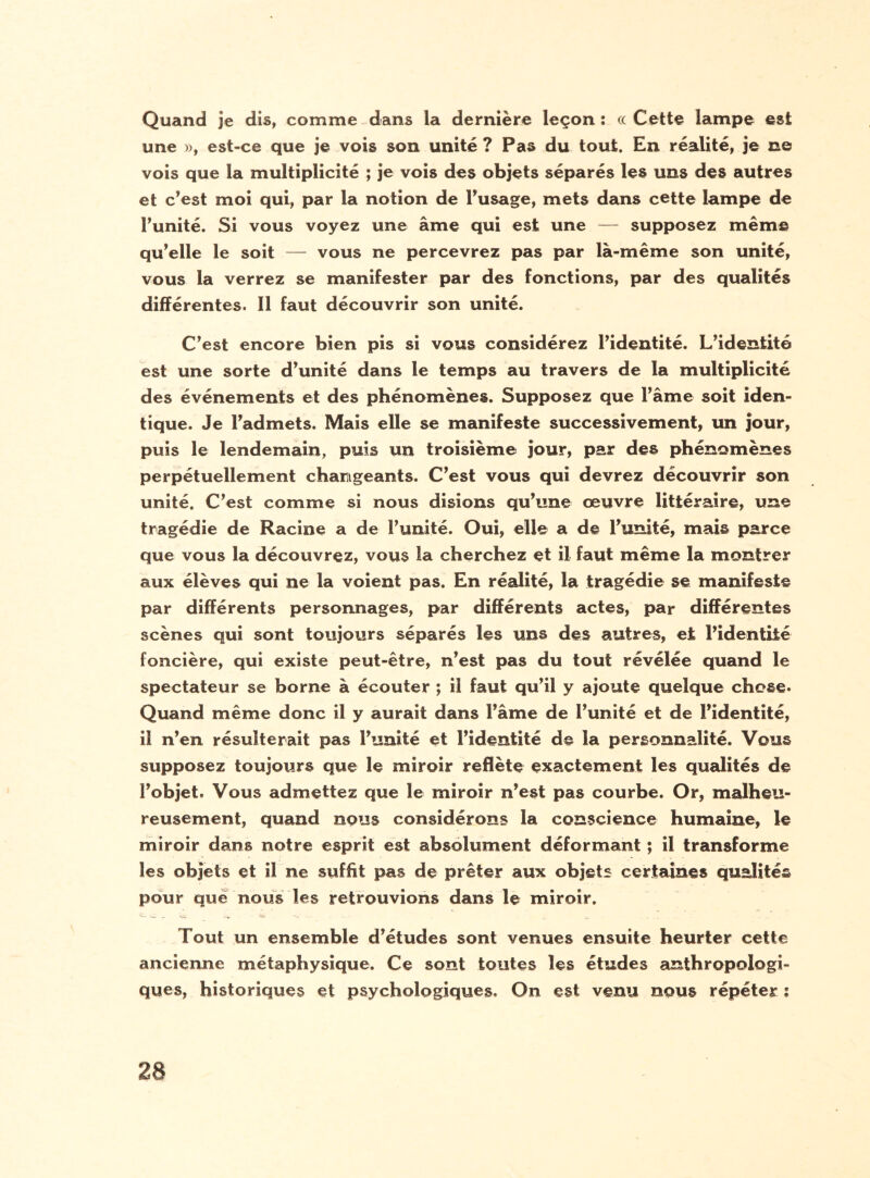 Quand je dis, comme dans la dernière leçon : ce Cette lampe est une », est-ce que je vois son unité ? Pas du tout. En réalité, je ne vois que la multiplicité ; je vois des objets séparés les uns des autres et c’est moi qui, par la notion de l’usage, mets dans cette lampe de l’unité. Si vous voyez une âme qui est une — supposez même qu’elle le soit — vous ne percevrez pas par là-même son unité, vous la verrez se manifester par des fonctions, par des qualités différentes. Il faut découvrir son unité. C’est encore bien pis si vous considérez l’identité. L’identité est une sorte d’unité dans le temps au travers de la multiplicité des événements et des phénomènes. Supposez que Famé soit iden¬ tique. Je l’admets. Mais elle se manifeste successivement, un jour, puis le lendemain, puis un troisième jour, par des phénomènes perpétuellement changeants. C’est vous qui devrez découvrir son unité. C’est comme si nous disions qu’une œuvre littéraire, une tragédie de Racine a de Funité. Oui, elle a de l’unité, mais parce que vous la découvrez, vous la cherchez et il faut même la montrer aux élèves qui ne la voient pas. En réalité, la tragédie se manifeste par différents personnages, par différents actes, par différentes scènes qui sont toujours séparés les uns des autres, et l’identité foncière, qui existe peut-être, n’est pas du tout révélée quand le spectateur se borne à écouter ; il faut qu’il y ajoute quelque chose. Quand même donc il y aurait dans l’âme de Funité et de l’identité, il n’en résulterait pas Funité et l’identité de la personnalité. Vous supposez toujours que le miroir reflète exactement les qualités de l’objet. Vous admettez que le miroir n’est pas courbe. Or, malheu¬ reusement, quand nous considérons la conscience humaine, le miroir dans notre esprit est absolument déformant ; il transforme les objets et il ne suffit pas de prêter aux objets certaines qualités pour que nous les retrouvions dans le miroir. Fout un ensemble d’études sont venues ensuite heurter cette ancienne métaphysique. Ce sont toutes les études anthropologi¬ ques, historiques et psychologiques. On est venu nous répéter ;