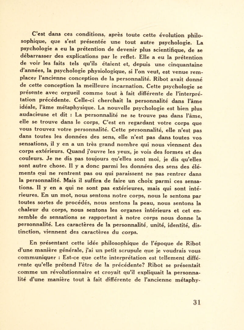 C est dans ces conditions; après toute cette évolution philo¬ sophique, que s’est présentée une tout autre psychologie. La psychologie a eu la prétention de devenir plus scientifique, de se debarrasser des explications par le reflet. Hile a eu la prétention de voir les faits tels qu’ils étaient et, depuis une cinquantaine d années, la psychologie physiologique, si l’on veut, est venue rem¬ placer l’ancienne conception de la personnalité. Ribot avait donné de cette conception la meilleure incarnation. Cette psychologie se présente avec orgueil comme tout à fait différente de l’interpré¬ tation précédente. Celle-ci cherchait la personnalité dans l’âme idéale, l’âme métaphysique. La nouvelle psychologie est bien plus audacieuse et dit : La personnalité ne se trouve pas dans l’âme, elle se trouve dans le corps. C’est en regardant votre corps que vous trouvez votre personnalité. Cette personnalité, elle n’est pas dans toutes les données des sens, elle n’est pas dans toutes vos- sensations, il y en a un très grand nombre qui nous viennent des corps extérieurs. Quand j’ouvre les yeux, je vois des formes et des couleurs. Je ne dis pas toujours qu’elles sont moi, je dis qu’elles sont autre chose. Il y a donc parmi les données des sens des élé¬ ments qui ne rentrent pas ou qui paraissent ne pas rentrer dans la personnalité. Mais il suffira de faire un choix parmi ces sensa¬ tions. Il y en a qui ne sont pas extérieures, mais qui sont inté¬ rieures. En un mot, nous sentons notre corps, nous le sentons par toutes sortes de procédés, nous sentons la peau, nous sentons la chaleur du corps, nous sentons les organes intérieurs et cet en¬ semble de sensations se rapportant à notre corps nous donne la personnalité. Les caractères de la personnalité, unité, identité, dis¬ tinction, viennent des caractères du corps. En présentant cette idée philosophique de l’époque de Ribot d’une manière générale, j’ai un petit scrupule que je voudrais vous communiquer : Est-ce que cette interprétation est tellement diffé¬ rente qu’elle prétend l’être de la précédente? Ribot se présentait comme un révolutionnaire et croyait qu’il expliquait la personna¬ lité d’une manière tout à fait différente de l’ancienne métaphy-