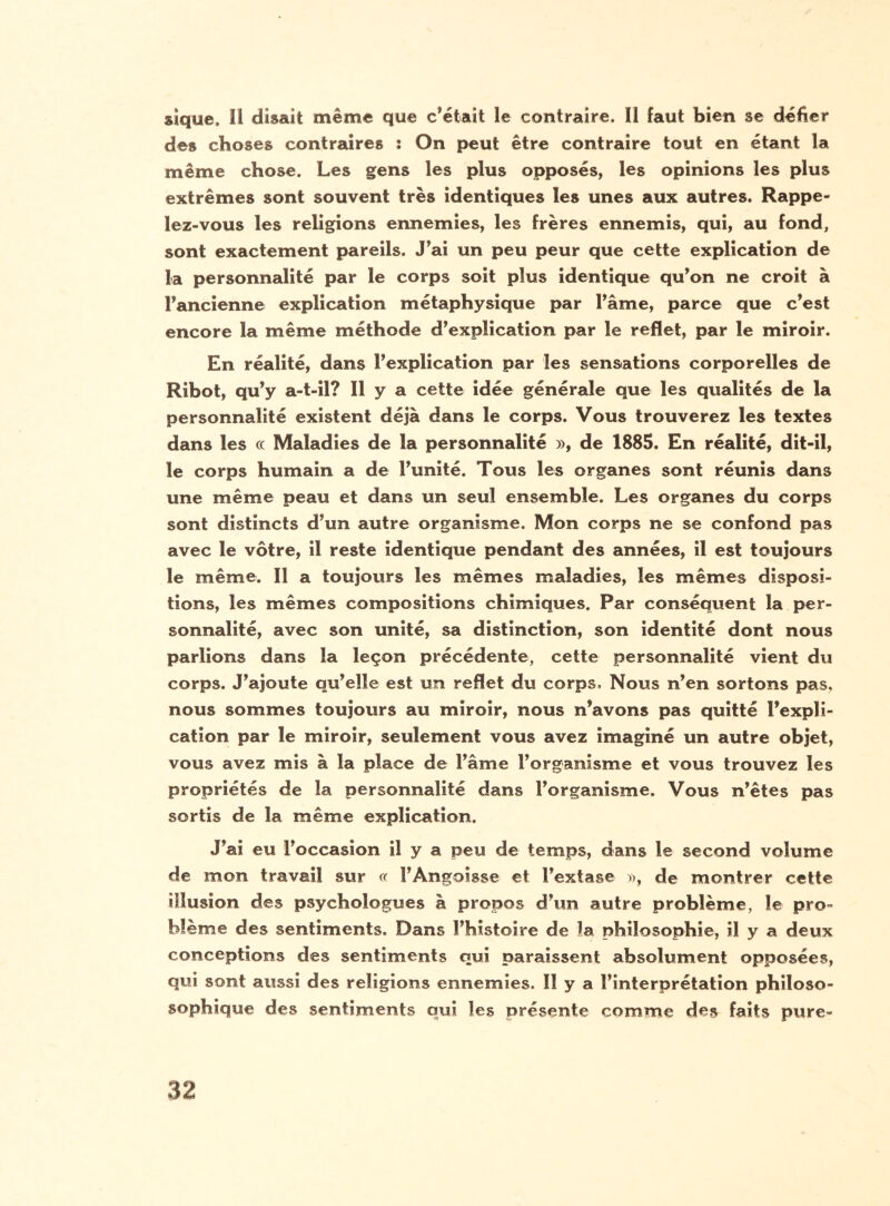 sîque. Il disait même que c’était Le contraire. Il faut bien se défier des choses contraires : On peut être contraire tout en étant la même chose. Les gens les plus opposés, les opinions les plus extrêmes sont souvent très identiques les unes aux autres. Rappe¬ lez-vous les religions ennemies, les frères ennemis, qui, au fond, sont exactement pareils. J’ai un peu peur que cette explication de La personnalité par le corps soit plus identique qu’on ne croit à l’ancienne explication métaphysique par l’âme, parce que c’est encore la même méthode d’explication par le reflet, par le miroir. En réalité, dans l’explication par les sensations corporelles de Rihot, qu’y a-t-il? Il y a cette idée générale que les qualités de la personnalité existent déjà dans le corps. Vous trouverez les textes dans les ce Maladies de la personnalité », de 1885. En réalité, dit-il, le corps humain a de l’unité. Tous les organes sont réunis dans une même peau et dans un seul ensemble. Les organes du corps sont distincts d’un autre organisme. Mon corps ne se confond pas avec le vôtre, il reste identique pendant des années, il est toujours le même. Il a toujours les mêmes maladies, les mêmes disposi¬ tions, les mêmes compositions chimiques. Par conséquent la per¬ sonnalité, avec son unité, sa distinction, son identité dont nous parlions dans la leçon précédente, cette personnalité vient du corps. J’ajoute qu’elle est un reflet du corps. Nous n’en sortons pas, nous sommes toujours au miroir, nous n’avons pas quitté l’expli¬ cation par le miroir, seulement vous avez imaginé un autre objet, vous avez mis à la place de l’âme l’organisme et vous trouvez les propriétés de la personnalité dans l’organisme. Vous n’êtes pas sortis de la même explication. J’ai eu l’occasion il y a peu de temps, dans le second volume de mon travail sur « !’Angoisse et l’extase », de montrer cette illusion des psychologues à propos d’un autre problème, le pro¬ blème des sentiments. Dans l’histoire de la philosophie, il y a deux conceptions des sentiments qui paraissent absolument opposées, qui sont aussi des religions ennemies. Il y a l’interprétation philoso- sophique des sentiments qui les présente comme des faits pure-
