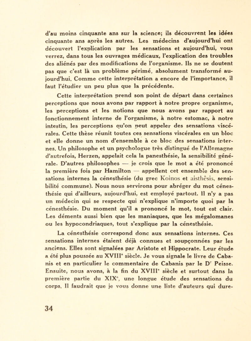 d’au moins cinquante ans sur la science; ils découvrent les idées cinquante ans après les autres. Les médecins d’aujourd’hui ont découvert l’explication par les sensations et aujourd’hui, vous verrez, dans tous les ouvrages médicaux, l’explication des troubles des aliénés par des modifications de l’organisme. Ils ne se doutent pas que c’est là un problème périmé, absolument transformé au¬ jourd’hui. Comme cette interprétation a encore de l’importance, il faut l’étudier un peu plus que la précédente. Cette interprétation prend son point de départ dans certaines perceptions que nous avons par rapport à notre propre organisme, les perceptions et les notions que nous avons par rapport au fonctionnement interne de l’organisme, à notre estomac, à notre intestin, les perceptions qu’on peut appeler des sensations viscé¬ rales. Cette thèse réunit toutes ces sensations viscérales en un bloc et elle donne un nom d’ensemble à ce bloc des sensations inter¬ nes. Un philosophe et un psychologue très distingué de l’Allemagne d’autrefois, Herzen, appelait cela la panesthésie, la sensibilité géné¬ rale. D’autres philosophes — je crois que le mot a été prononcé la première fois par Hamilton — appellent cet ensemble des sen¬ sations internes la cénesthésie (du grec Koinos et aisthèsis, sensi¬ bilité commune). Nous nous servirons pour abréger du mot cénes¬ thésie qui d’ailleurs, aujourd’hui, est employé partout. 11 n’y a pas un médecin qui se respecte qui n’explique n’importe quoi par la cénesthésie. Du moment qu’il a prononcé le mot, tout est clair. Les déments aussi bien que les maniaques, que les mégalomanes ou les hypocondriaques, tout s’explique par la cénesthésie. La cénesthésie correspond donc aux sensations internes. Ces sensations internes étaient déjà connues et soupçonnées par les anciens. Elles sont signalées par Aristote et Hippocrate. Leur étude a été plus poussée au XVIIP siècle. Je vous signale le livre de Caba¬ nis et en particulier le commentaire de Cabanis par le Dr Peisse. Ensuite, nous avons, à la fin du XVIIP siècle et surtout dans la première partie du XIXe, une longue étude des sensations du corps. Il faudrait que je vous donne une liste d’auteurs qui dure-