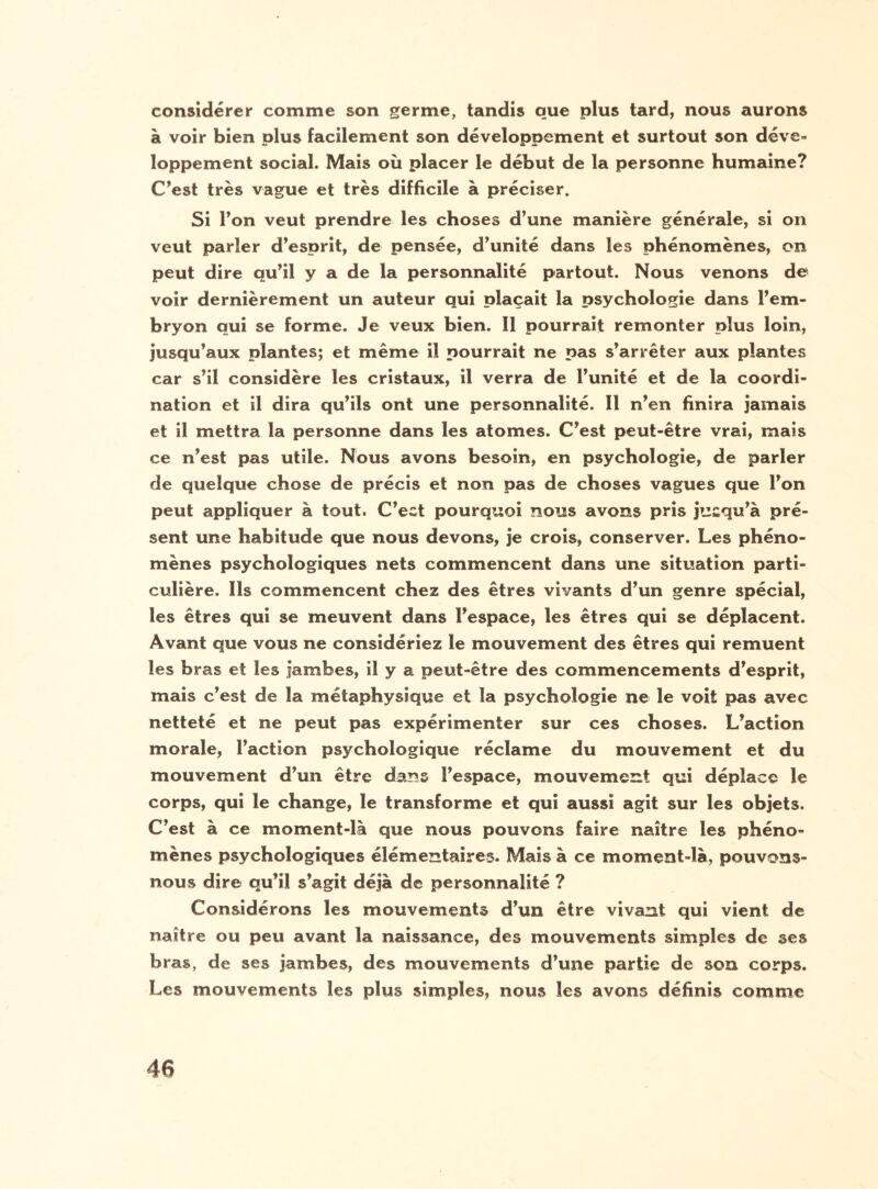 considérer comme son germe, tandis que plus tard, nous aurons à voir bien plus facilement son développement et surtout son déve¬ loppement social. Mais où placer le début de la personne humaine? C’est très vague et très difficile à préciser. Si Ton veut prendre les choses d’une manière générale, si on veut parler d’esprit, de pensée, d’unité dans les phénomènes, on peut dire qu’il y a de la personnalité partout. Nous venons de voir dernièrement un auteur qui plaçait la psychologie dans l’em¬ bryon qui se forme. Je veux bien. Il pourrait remonter plus loin, jusqu’aux plantes; et même il pourrait ne pas s’arrêter aux plantes car s’il considère les cristaux, il verra de l’unité et de la coordi¬ nation et il dira qu’ils ont une personnalité. Il n’en finira jamais et il mettra la personne dans les atomes. C’est peut-être vrai, mais ce n’est pas utile. Nous avons besoin, en psychologie, de parler de quelque chose de précis et non pas de choses vagues que l’on peut appliquer à tout. C’ect pourquoi nous avons pris jusqu’à pré¬ sent une habitude que nous devons, je crois, conserver. Les phéno¬ mènes psychologiques nets commencent dans une situation parti¬ culière. Ils commencent chez des êtres vivants d’un genre spécial, les êtres qui se meuvent dans l’espace, les êtres qui se déplacent. Avant que vous ne considériez le mouvement des êtres qui remuent les bras et les jambes, il y a peut-être des commencements d’esprit, mais c’est de la métaphysique et la psychologie ne le voit pas avec netteté et ne peut pas expérimenter sur ces choses. L’action morale, l’action psychologique réclame du mouvement et du mouvement d’un être dans l’espace, mouvement qui déplace le corps, qui le change, le transforme et qui aussi agit sur les objets. C’est à ce moment-là que nous pouvons faire naître les phéno¬ mènes psychologiques élémentaires. Mais à ce moment-là, pouvons- nous dire qu’il s’agit déjà de personnalité ? Considérons les mouvements d’un être vivant qui vient de naître ou peu avant la naissance, des mouvements simples de ses bras, de ses jambes, des mouvements d’une partie de son corps. Les mouvements les plus simples, nous les avons définis comme