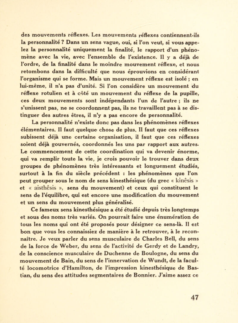 des mouvements réflexes. Les mouvements réflexes contiennent-ils ïa personnalité ? Dans un sens vague, oui, si Ton veut, si vous appe¬ lez la personnalité uniquement la finalité, le rapport d’un phéno¬ mène avec la vie, avec l’ensemble de l’existence. Il y a déjà de l’ordre, de la finalité dans le moindre mouvement réflexe, et nous retombons dans la difficulté que nous éprouvions en considérant l’organisme qui se forme. Mais un mouvement réflexe est isolé ; en lui-même, il n’a pas d’unité. Si l’on considère un mouvement du réflexe rotulien et à côté un mouvement du réflexe de la pupille, ces deux mouvements sont indépendants l’un de l’autre ; ils ne s’unissent pas, ne se coordonnent pas, ils ne travaillent pas à se dis¬ tinguer des autres êtres, il n’y a pas encore de personnalité. La personnalité n’existe donc pas dans les phénomènes réflexes élémentaires. Il faut quelque chose de plus. Il faut que ces réflexes subissent déjà une certaine organisation, il faut que ces réflexes soient déjà gouvernés, coordonnés les uns par rapport aux autres. Le commencement de cette coordination qui va devenir énorme, qui va remplir toute la vie, je crois pouvoir le trouver dans deux groupes de phénomènes très intéressants et longuement étudiés, surtout à la fin du siècle précédent : les phénomènes que l’on peut grouper sous le nom de sens kinesthésique (du grec oc kinêsis » et « aisthêsis », sens du mouvement) et ceux qui constituent le sens de l’équilibre, qui est encore une modification du mouvement et un sens du mouvement plus généralisé. Ce fameux sens kinesthésique a été étudié depuis très longtemps et sous des noms très variés. On pourrait faire une énumération de tous les noms qui ont été proposés pour désigner ce sens-là. Il est bon que vous les connaissiez de manière à le retrouver, à le recon¬ naître. Je veux parler du sens musculaire de Charles Bell, du sens de la force de Weber, du sens de l’activité de Gerdy et de Landry, de ïa conscience musculaire de Duchenne de Boulogne, du sens du mouvement de Bain, du sens de l’innervation de Wundt, de la facul¬ té locomotrice d’Hamilton, de l’impression kinesthésique de Bas- tian, du sens des attitudes segmentaires de Bonnier. J’aime assez ce