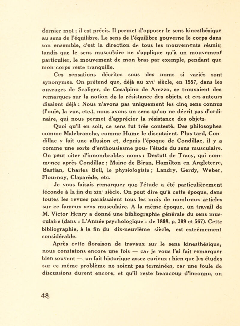 dernier mot ; il est précis. Il permet d’opposer le sens kinesthésique au sens de l'équilibre. Le sens de l'équilibre gouverne le corps dans son ensemble, c’est la direction de tous les mouvements réunis; tandis que le sens musculaire ne s'applique qu’à un mouvement particulier, le mouvement de mon bras par exemple, pendant que mon corps reste tranquille. Ces sensations décrites sous des noms si variés sont synonymes. On prétend que, déjà au xvle siècle, en 1557, dans les ouvrages de Scaliger, de Cesalpino de Arezzo, se trouvaient des remarques sur la notion de la résistance des objets, et ces auteurs disaient déjà : Nous n'avons pas uniquement les cinq sens connus (l'ouïe, la vue, etc*)» nous avons un sens qu'on ne décrit pas d'ordi¬ naire, qui nous permet d'apprécier la résistance des objets* Quoi qu’il en soit, ce sens fut très contesté. Des philosophes comme Malebranche, comme Hume le discutaient. Plus tard, Con- dillac y fait une allusion et, depuis l'époque de Condillac, il y a comme une sorte d'enthousiasme pour l'étude du sens musculaire. On peut citer d'innombrables noms : Destutt de Tracy, qui com¬ mence après Condillac ; Maine de Biran, Hamilton en Angleterre, Bastian, Charles Bell, le physiologiste ; Landry, Gerdy, Weber, Flournoy, Claparède, etc. Je vous faisais remarquer que l'étude a été particulièrement féconde à la fin du xixa siècle. On peut dire qu'à cette époque, dans toutes les revues paraissaient tous les mois de nombreux articles sur ce fameux sens musculaire. A la même époque, un travail de M. Victor Henry a donné une bibliographie générale du sens mus¬ culaire (dans « L'Année psychologique » de 1898, p. 399 et 567). Cette bibliographie, à la fin du dix-neuvième siècle, est extrêmement considérable. Après cette floraison de travaux sur le sens kinesthésique^ nous constatons encore une fois — car je vous l'ai fait remarquer bien souvent —, un fait historique assez curieux : bien que les études sur ce même problème ne soient pas terminées, car une foule de discussions durent encore, et qu'il reste beaucoup d’inconnu, on