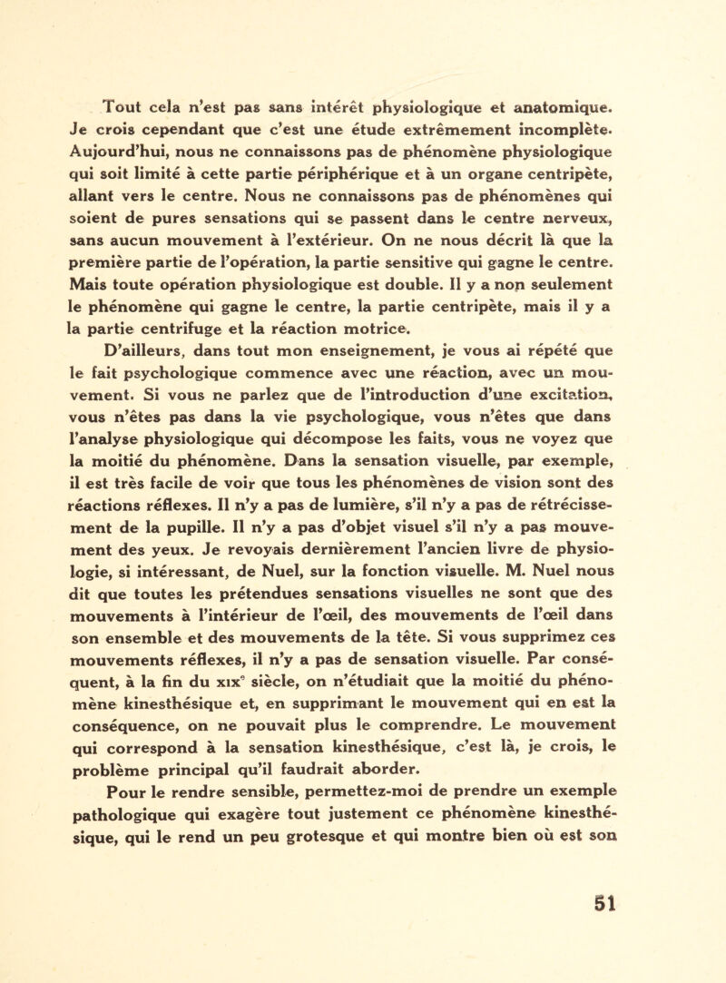 Tout cela n’est pas sans intérêt physiologique et anatomique. Je crois cependant que c’est une étude extrêmement incomplète. Aujourd’hui, nous ne connaissons pas de phénomène physiologique qui soit limité à cette partie périphérique et à un organe centripète, allant vers le centre. Nous ne connaissons pas de phénomènes qui soient de pures sensations qui se passent dans le centre nerveux, sans aucun mouvement à l’extérieur. On ne nous décrit là que la première partie de l’opération, la partie sensitive qui gagne le centre. Mais toute opération physiologique est double. 11 y a non seulement le phénomène qui gagne le centre, la partie centripète, mais il y a la partie centrifuge et la réaction motrice. D’ailleurs, dans tout mon enseignement, je vous ai répété que le fait psychologique commence avec une réaction, avec un mou- vement. Si vous ne parlez que de l’introduction d’une excitation, vous n’êtes pas dans la vie psychologique, vous n’êtes que dans l’analyse physiologique qui décompose les faits, vous ne voyez que la moitié du phénomène. Dans la sensation visuelle, par exemple, il est très facile de voir que tous les phénomènes de vision sont des réactions réflexes. Il n’y a pas de lumière, s’il n’y a pas de rétrécisse¬ ment de la pupille. Il n’y a pas d’objet visuel s’il n’y a pas mouve¬ ment des yeux. Je revoyais dernièrement l’ancien livre de physio¬ logie, si intéressant, de Nuel, sur la fonction visuelle. M. Nuel nous dit que toutes les prétendues sensations visuelles ne sont que des mouvements à l’intérieur de l’œil, des mouvements de l’œil dans son ensemble et des mouvements de la tête. Si vous supprimez ces mouvements réflexes, il n’y a pas de sensation visuelle. Par consé¬ quent, à la fin du xix9 siècle, on n’étudiait que la moitié du phéno¬ mène kinesthésique et, en supprimant le mouvement qui en est la conséquence, on ne pouvait plus le comprendre. Le mouvement qui correspond à la sensation kinesthésique, c’est là, je crois, le problème principal qu’il faudrait aborder. Pour le rendre sensible, permettez-moi de prendre un exemple pathologique qui exagère tout justement ce phénomène kinesthé¬ sique, qui le rend un peu grotesque et qui montre bien où est son SI