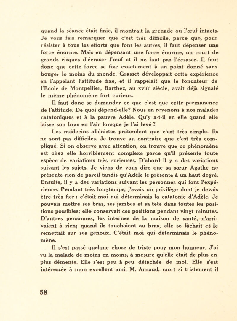 quand la séance était finie, il montrait la grenade ou l’œuf intacts* Je vous fais remarquer que c’est très difficile, parce que, pour résister à tous les efforts que font les autres, il faut dépenser une force énorme. Mais en dépensant une force énorme, on court de grands risques d’écraser l’œuf et il ne faut pas l’écraser. Il faut donc que cette force se fixe exactement à un point donné sans bouger le moins du monde. Grasset développait cette expérience en l’appelant l’attitude fixe, et il rappelait que le fondateur de l’Ecole de Montpellier, Barthez, au xvïiï3 siècle, avait déjà signalé le même phénomène fort curieux. Il faut donc se demander ce que c’est que cette permanence de l’attitude. De quoi dépend-elle? Nous en revenons à nos malades catatoniques et à la pauvre Adèle. Qu’y a-t-il en elle quand elle laisse son bras en l’air lorsque je l’ai levé ? Les médecins aliénistes prétendent que c’est très simple. Ils ne sont pas difficiles. Je trouve au contraire que c’est très com¬ pliqué. Si on observe avec attention, on trouve que ce phénomène est chez elle horriblement complexe parce qu’il présente toute espèce de variations très curieuses. D’abord il y a des variations suivant les sujets. Je viens de vous dire que sa sœur Agathe ne présente rien de pareil tandis qu’Adèle le présente à un haut degré. Ensuite, il y a des variations suivant les personnes qui font l’expé¬ rience. Pendant très longtemps, j’avais un privilège dont je devais être très fier : c’était moi qui déterminais la catatonie d’Adèle. Je pouvais mettre ses bras, ses jambes et sa tête dans toutes les posi¬ tions possibles; elle conservait ces positions pendant vingt minutes. D’autres personnes, les internes de la maison de santé, n’arri» vaient à rien; quand ils touchaient au bras, elle se fâchait et le remettait sur ses genoux. C’était moi qui déterminais le phéno¬ mène. Il s’est passé quelque chose de triste pour mon honneur. J’ai vu la malade de moins en moins, à mesure qu’elle était de plus en plus démente. Elle s’est peu à peu détachée de moi. Elle s’est intéressée à mon excellent ami, M. Arnaud, mort si tristement il