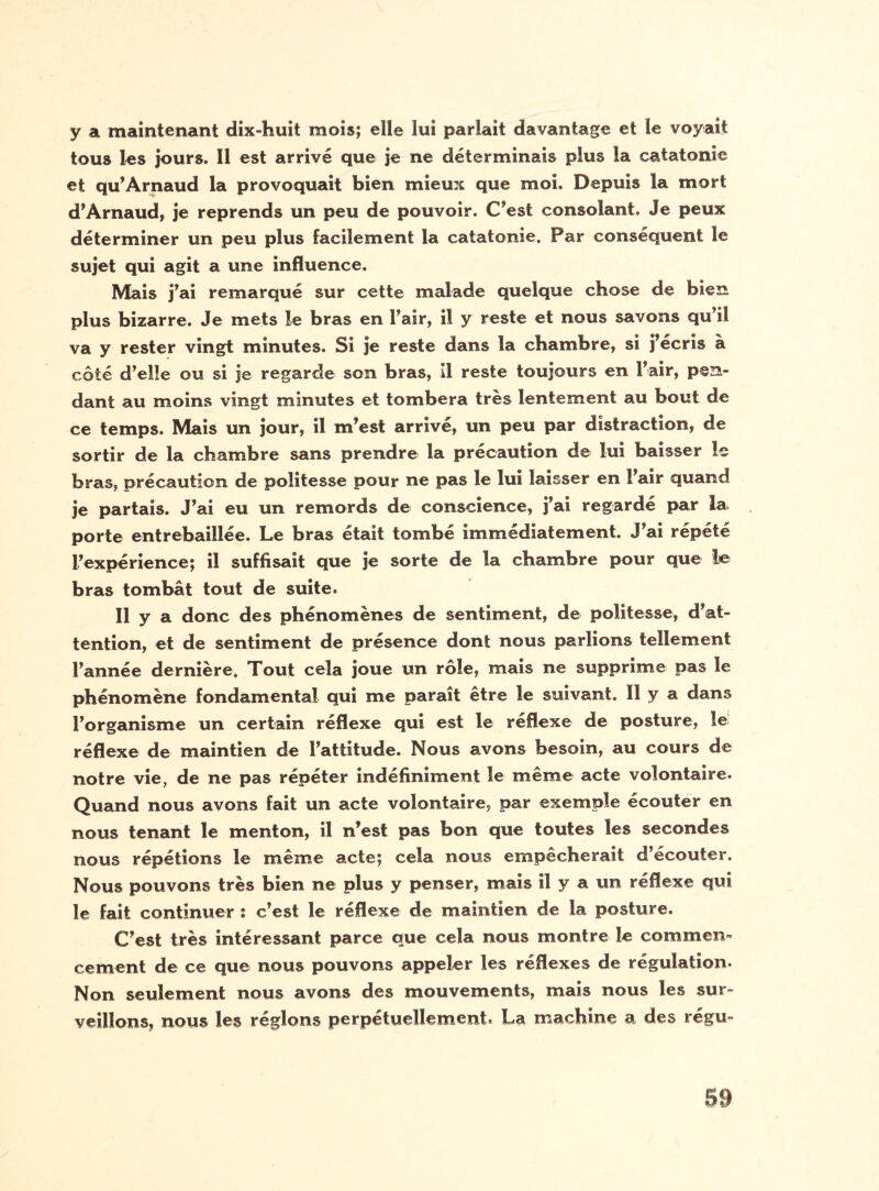 y a maintenant dix-huit mois; elle lui parlait davantage et le voyait tous les jours. Il est arrivé que je ne déterminais plus îa catatonie et qu’Arnaud la provoquait bien mieux que moi. Depuis la mort d’Arnaud, je reprends un peu de pouvoir. C’est consolant. Je peux déterminer un peu plus facilement la catatonie. Par conséquent le sujet qui agit a une influence. Mais j’ai remarqué sur cette malade quelque chose de bien plus bizarre. Je mets le bras en l’air, il y reste et nous savons qu’il va y rester vingt minutes. Si je reste dans la chambre, si j’écris à côté d’elle ou si je regarde son bras, il reste toujours en l’air, pen¬ dant au moins vingt minutes et tombera très lentement au bout de ce temps. Mais un jour, il m’est arrivé, un peu par distraction, de sortir de la chambre sans prendre la précaution de lui baisser le bras, précaution de politesse pour ne pas le lui laisser en l’air quand je partais. J’ai eu un remords de conscience, j’ai regardé par la> porte entrebâillée. Le bras était tombé immédiatement. J’ai répété l’expérience; il suffisait que je sorte de îa chambre pour que le bras tombât tout de suite. Il y a donc des phénomènes de sentiment, de politesse, d’at¬ tention, et de sentiment de présence dont nous parlions tellement l’année dernière. Tout cela joue un rôle, mais ne supprime pas le phénomène fondamental qui me paraît être le suivant. 11 y a dans l’organisme un certain réflexe qui est le réflexe de posture, le réflexe de maintien de l’attitude. Nous avons besoin, au cours de notre vie, de ne pas répéter indéfiniment le même acte volontaire. Quand nous avons fait un acte volontaire, par exemple écouter en nous tenant le menton, il n’est pas bon que toutes les secondes nous répétions le même acte; cela nous empêcherait d’écouter. Nous pouvons très bien ne plus y penser, mais il y a un réflexe qui le fait continuer î c’est le réflexe de masntien de la posture. C’est très intéressant parce que cela nous montre le commen¬ cement de ce que nous pouvons appeler les réflexes de régulation. Non seulement nous avons des mouvements, mais nous les sur¬ veillons, nous les réglons perpétuellement. La machine a des régu-