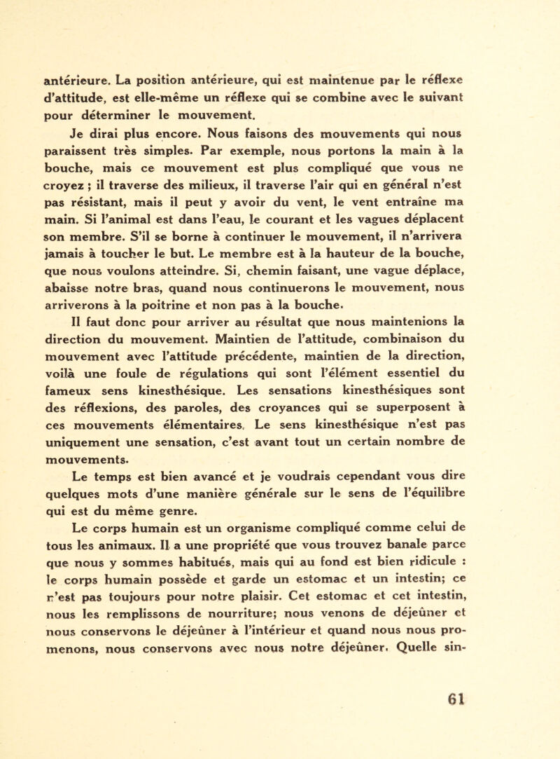 antérieure, La position antérieure, qui est maintenue par le réflexe d’attitude, est elle-même un réflexe qui se combine avec îe suivant pour déterminer le mouvement. Je dirai plus encore. Nous faisons des mouvements qui nous paraissent très simples. Par exemple, nous portons la main à la bouche, mais ce mouvement est plus compliqué que vous ne croyez ; il traverse des milieux, il traverse l’air qui en général n’est pas résistant, mais il peut y avoir du vent, le vent entraîne ma main. Si l’animal est dans l’eau, le courant et les vagues déplacent son membre. S’il se borne à continuer le mouvement, il n’arrivera jamais à toucher le but. Le membre est à la hauteur de la bouche, que nous voulons atteindre. Si, chemin faisant, une vague déplace, abaisse notre bras, quand nous continuerons le mouvement, nous arriverons à la poitrine et non pas à la bouche. Il faut donc pour arriver au résultat que nous maintenions la direction du mouvement. Maintien de l’attitude, combinaison du mouvement avec l’attitude précédente, maintien de la direction, voilà une foule de régulations qui sont Félément essentiel du fameux sens kinesthésique. Les sensations kinesthésiques sont des réflexions, des paroles, des croyances qui se superposent à ces mouvements élémentaires. Le sens kinesthésique n’est pas uniquement une sensation, c’est avant tout un certain nombre de mouvements. Le temps est bien avancé et je voudrais cependant vous dire quelques mots d’une manière générale sur le sens de l’équilibre qui est du même genre. Le corps humain est un organisme compliqué comme celui de tous les animaux. Il a une propriété que vous trouvez banale parce que nous y sommes habitués, mais qui au fond est bien ridicule : le corps humain possède et garde un estomac et un intestin; ce rr’est pas toujours pour notre plaisir. Cet estomac et cet intestin, nous les remplissons de nourriture; nous venons de déjeuner et nous conservons le déjeûner à l’intérieur et quand nous nous pro¬ menons, nous conservons avec nous notre déjeûner. Quelle sin-