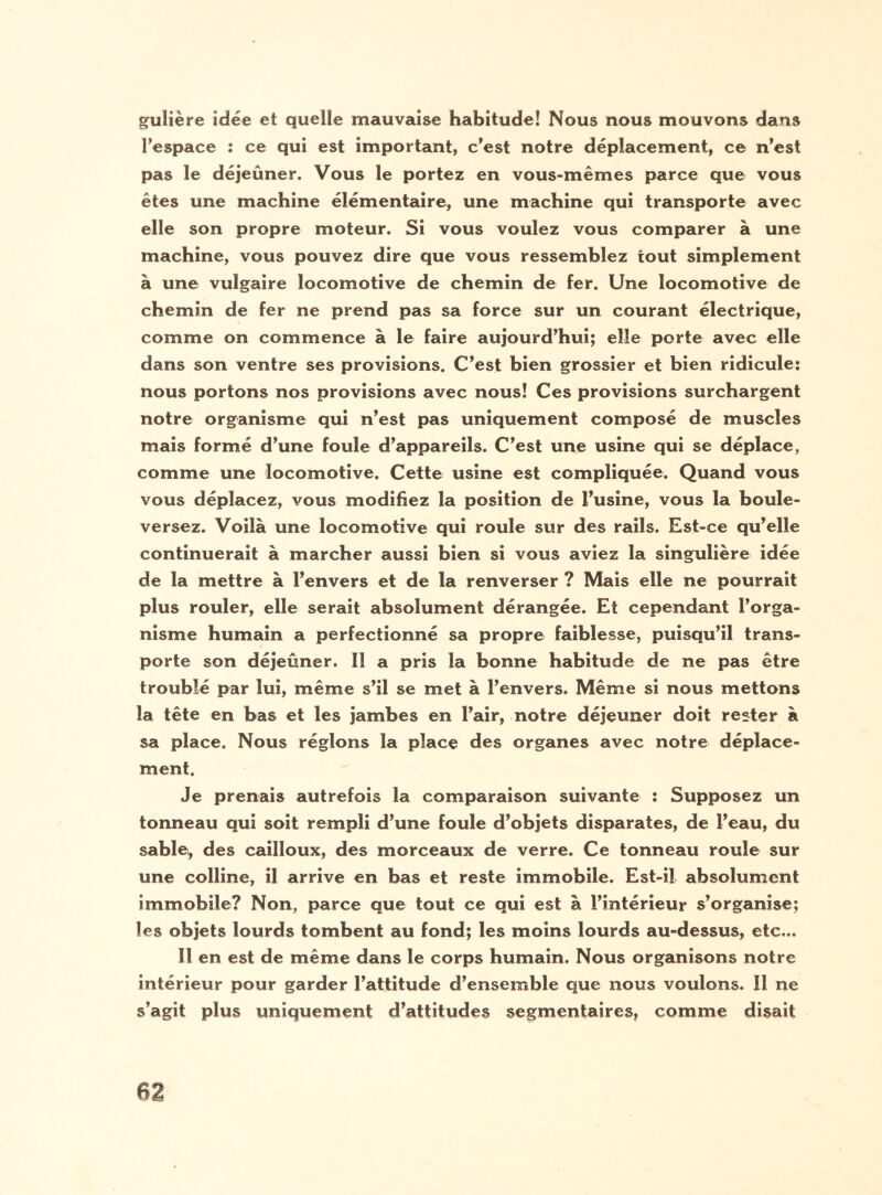 gulière idée et quelle mauvaise habitude! Nous nous mouvons dans l’espace : ce qui est important, c’est notre déplacement, ce n’est pas le déjeûner. Vous le portez en vous-mêmes parce que vous êtes une machine élémentaire, une machine qui transporte avec elle son propre moteur. Si vous voulez vous comparer à une machine, vous pouvez dire que vous ressemblez tout simplement à une vulgaire locomotive de chemin de fer. Une locomotive de chemin de fer ne prend pas sa force sur un courant électrique, comme on commence à le faire aujourd’hui; elle porte avec elle dans son ventre ses provisions. C’est bien grossier et bien ridicule: nous portons nos provisions avec nous! Ces provisions surchargent notre organisme qui n’est pas uniquement composé de muscles mais formé d’une foule d’appareils. C’est une usine qui se déplace, comme une locomotive. Cette usine est compliquée. Quand vous vous déplacez, vous modifiez la position de l’usine, vous la boule¬ versez. Voilà une locomotive qui roule sur des rails. Est-ce qu’elle continuerait à marcher aussi bien si vous aviez la singulière idée de la mettre à l’envers et de la renverser ? Mais elle ne pourrait plus rouler, elle serait absolument dérangée. Et cependant l’orga¬ nisme humain a perfectionné sa propre faiblesse, puisqu’il trans¬ porte son déjeûner. Il a pris la bonne habitude de ne pas être troublé par lui, même s’il se met à l’envers. Même si nous mettons la tête en bas et les jambes en l’air, notre déjeuner doit rester à sa place. Nous réglons la place des organes avec notre déplace¬ ment. Je prenais autrefois la comparaison suivante : Supposez un tonneau qui soit rempli d’une foule d’objets disparates, de l’eau, du sablei, des cailloux, des morceaux de verre. Ce tonneau roule sur une colline, il arrive en bas et reste immobile. Est-il absolument immobile? Non, parce que tout ce qui est à l’intérieur s’organise; les objets lourds tombent au fond; les moins lourds au-dessus, etc... 11 en est de même dans le corps humain. Nous organisons notre intérieur pour garder l’attitude d’ensemble que nous voulons. Il ne s’agit plus uniquement d’attitudes segmentaires, comme disait