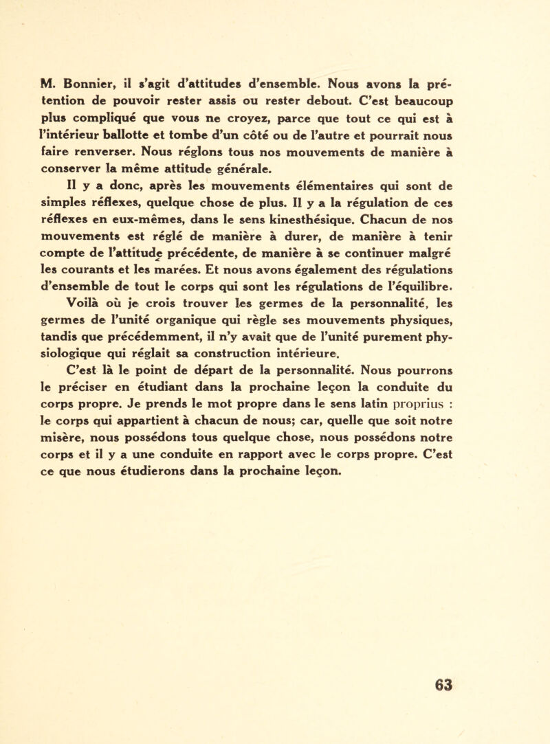 M. Bonnier, ii s’agit d’attitudes d’ensemble. Nous avons la pré¬ tention de pouvoir rester assis ou rester debout. C’est beaucoup plus compliqué que vous ne croyez, parce que tout ce qui est à l’intérieur ballotte et tombe d’un côté ou de l’autre et pourrait nous faire renverser. Nous réglons tous nos mouvements de manière à conserver la même attitude générale. Il y a donc, après les mouvements élémentaires qui sont de simples réflexes, quelque chose de plus. Il y a la régulation de ces réflexes en eux-mêmes, dans le sens kinesthésique. Chacun de nos mouvements est réglé de manière à durer, de manière à tenir compte de l’attitude précédente, de manière à se continuer malgré les courants et les marées. Et nous avons également des régulations d’ensemble de tout le corps qui sont les régulations de l’équilibre. Voilà où je crois trouver les germes de la personnalité, les germes de l’unité organique qui règle ses mouvements physiques, tandis que précédemment, il n’y avait que de l’unité purement phy¬ siologique qui réglait sa construction intérieure. C’est là le point de départ de la personnalité. Nous pourrons le préciser en étudiant dans la prochaine leçon la conduite du corps propre. Je prends le mot propre dans le sens latin proprius : le corps qui appartient à chacun de nous; car, quelle que soit notre misère, nous possédons tous quelque chose, nous possédons notre corps et il y a une conduite en rapport avec le corps propre. C’est ce que nous étudierons dans la prochaine leçon.