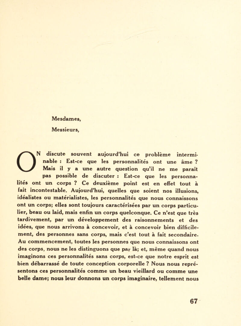 Mesdames, Messieurs, ON discute souvent aujourd’hui ce problème intermi¬ nable : Est-ce que les personnalités ont une âme ? Mais il y a une autre question qu’il ne me paraît pas possible de discuter : Est-ce que les personna¬ lités ont un corps ? Ce deuxième point est en effet tout à fait incontestable. Aujourd’hui, quelles que soient nos illusions, idéalistes ou matérialistes, les personnalités que nous connaissons ont un corps; elles sont toujours caractérisées par un corps particu¬ lier, beau ou laid, mais enfin un corps quelconque. Ce n’est que très tardivement, par un développement des raisonnements et des idées, que nous arrivons à concevoir, et à concevoir bien difficile¬ ment, des personnes sans corps, mais c’est tout à fait secondaire. Au commencement, toutes les personnes que nous connaissons ont des corps, nous ne les distinguons que par là; et, même quand nous imaginons ces personnalités sans corps, est-ce que notre esprit est bien débarrassé de toute conception corporelle ? Nous nous repré¬ sentons ces personnalités comme un beau vieillard ou comme une belle dame; nous leur donnons un corps imaginaire, tellement nous