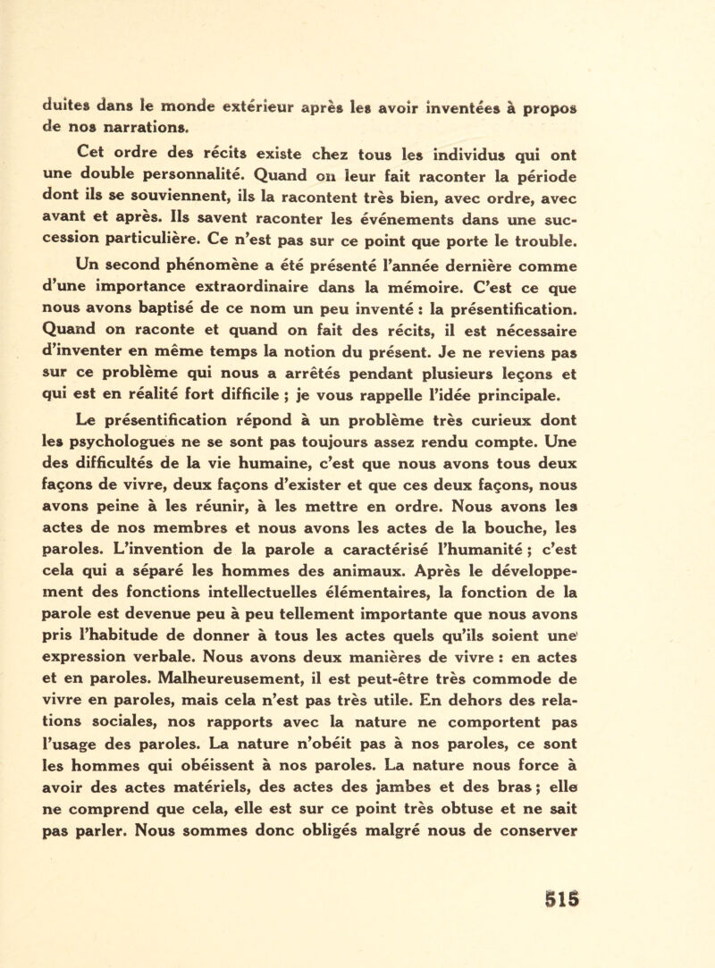 duiteâ dans le monde extérieur après les avoir inventées à propos de nos narrations. Cet ordre des récits existe chez tous les individus qui ont une double personnalité. Quand on leur fait raconter la période dont ils se souviennent, ils la racontent très bien, avec ordre, avec avant et après. Ils savent raconter les événements dans une suc¬ cession particulière. Ce n’est pas sur ce point que porte le trouble. Un second phénomène a été présenté l’année dernière comme d’une importance extraordinaire dans la mémoire. C’est ce que nous avons baptisé de ce nom un peu inventé s la présentification. Quand on raconte et quand on fait des récits, il est nécessaire d’inventer en même temps la notion du présent. Je ne reviens pas sur ce problème qui nous a arrêtés pendant plusieurs leçons et qui est en réalité fort difficile ; je vous rappelle l’idée principale. Le présentification répond à un problème très curieux dont les psychologues ne se sont pas toujours assez rendu compte. Une des difficultés de la vie humaine, c’est que nous avons tous deux façons de vivre, deux façons d’exister et que ces deux façons, nous avons peine à les réunir, à les mettre en ordre. Nous avons les actes de nos membres et nous avons les actes de la bouche, les paroles. L’invention de la parole a caractérisé l’humanité ; c’est cela qui a séparé les hommes des animaux. Après le développe¬ ment des fonctions intellectuelles élémentaires, la fonction de la parole est devenue peu à peu tellement importante que nous avons pris l’habitude de donner à tous les actes quels qu’ils soient une' expression verbale. Nous avons deux manières de vivre : en actes et en paroles. Malheureusement, il est peut-être très commode de vivre en paroles, mais cela n’est pas très utile. En dehors des rela¬ tions sociales, nos rapports avec la nature ne comportent pas l’usage des paroles. La nature n’obéit pas à nos paroles, ce sont les hommes qui obéissent à nos paroles. La nature nous force à avoir des actes matériels, des actes des jambes et des bras ; elle ne comprend que cela, elle est sur ce point très obtuse et ne sait pas parler. Nous sommes donc obligés malgré nous de conserver sis