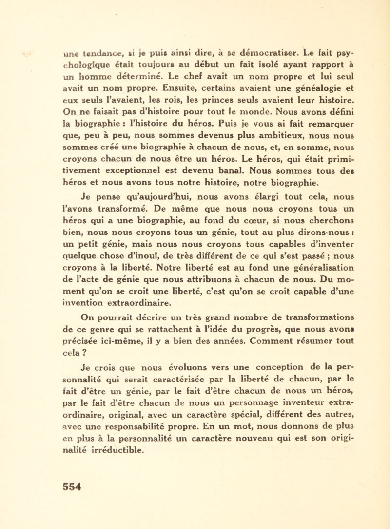 bine tendance, si je puis ainsi dire, à se démocratiser. Le fait psy¬ chologique était toujours au début un fait isolé ayant rapport à un homme déterminé. Le chef avait un nom propre et lui seul avait un nom propre. Ensuite, certains avaient une généalogie et eux seuls l’avaient, les rois, les princes seuls avaient leur histoire. On ne faisait pas d’histoire pour tout le monde. Nous avons défini la biographie : l’histoire du héros. Puis je vous ai fait remarquer que, peu à peu, nous sommes devenus plus ambitieux, nous nous sommes créé une biographie à chacun de nous, et, en somme, nous croyons chacun de nous être un héros. Le héros, qui était primi¬ tivement exceptionnel est devenu banal. Nous sommes tous des héros et nous avons tous notre histoire, notre biographie. Je pense qu’aujourd’hui, nous avons élargi tout cela, nous l’avons transformé. De même que nous nous croyons tous un héros qui a une biographie, au fond du cœur, si nous cherchons bien, nous nous croyons tous un génie, tout au plus dirons-nous : un petit génie, mais nous nous croyons tous capables d’inventer quelque chose d’inouï, de très différent de ce qui s’est passé ; nous croyons à la liberté. Notre liberté est au fond une généralisation de l’acte de génie que nous attribuons à chacun de nous. Du mo¬ ment qu’on se croit une liberté, c’est qu’on se croit capable d’une invention extraordinaire. On pourrait décrire un très grand nombre de transformations de ce genre qui se rattachent à l’idée du progrès, que nous avons précisée ici-même, il y a bien des années. Comment résumer tout cela ? Je crois que nous évoluons vers une conception de la per¬ sonnalité qui serait caractérisée par la liberté de chacun, par le fait d’être un génie, par le fait d’être chacun de nous un héros, par le fait d’être chacun de nous un personnage inventeur extra¬ ordinaire, original, avec un caractère spécial, différent des autres, avec une responsabilité propre. En un mot, nous donnons de plus en plus à la personnalité un caractère nouveau qui est son origi¬ nalité irréductible.