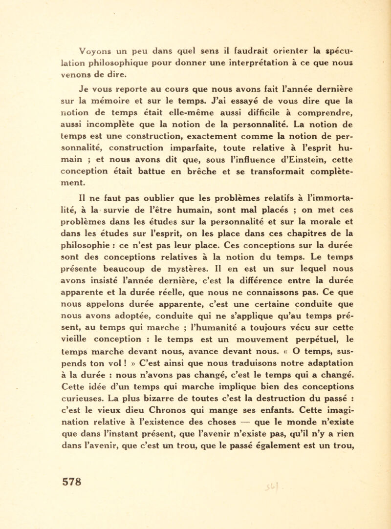 Voyons un peu dans quel sens il faudrait orienter la spécu= Lation philosophique pour donner une interprétation à ce que nous venons de dire. Je vous reporte au cours que nous avons fait l’année dernière sur la mémoire et sur le temps. J’ai essayé de vous dire que la notion de temps était elle-même aussi difficile à comprendre, aussi incomplète que la notion de la personnalité. La notion de temps est une construction, exactement comme la notion de per¬ sonnalité, construction imparfaite, toute relative à l’esprit hu¬ main ; et nous avons dit que, sous l’influence d’Einstein, cette conception était battue en brèche et se transformait complète¬ ment. Il ne faut pas oublier que les problèmes relatifs à l’immorta¬ lité, à la survie de l’être humain, sont mal placés ; on met ces problèmes dans les études sur la personnalité et sur la morale et dans les études sur l’esprit, on les place dans ces chapitres de la philosophie : ce n’est pas leur place. Ces conceptions sur la durée sont des conceptions relatives à la notion du temps. Le temps présente beaucoup de mystères. 11 en est un sur lequel nous avons insisté l’année dernière, c’est la différence entre la durée apparente et la durée réelle, que nous ne connaissons pas. Ce que nous appelons durée apparente, c’est une certaine conduite que nous avons adoptée, conduite qui ne s’applique qu’au temps pré¬ sent, au temps qui marche ; l’humanité a toujours vécu sur cette vieille conception î le temps est un mouvement perpétuel, le temps marche devant nous, avance devant nous. « O temps, sus¬ pends ton vol ! » C’est ainsi que nous traduisons notre adaptation à la durée : nous n’avons pas changé, c’est le temps qui a changé. Cette idée d’un temps qui marche implique bien des conceptions curieuses. La plus bizarre de toutes c’est la destruction du passé : c’est le vieux dieu Chronos qui mange ses enfants. Cette imagi¬ nation relative à l’existence des choses — que le monde n’existe que dans l’instant présent, que l’avenir n’existe pas, qu’il n’y a rien dans l’avenir, que c’est un trou, que le passé également est un trou,