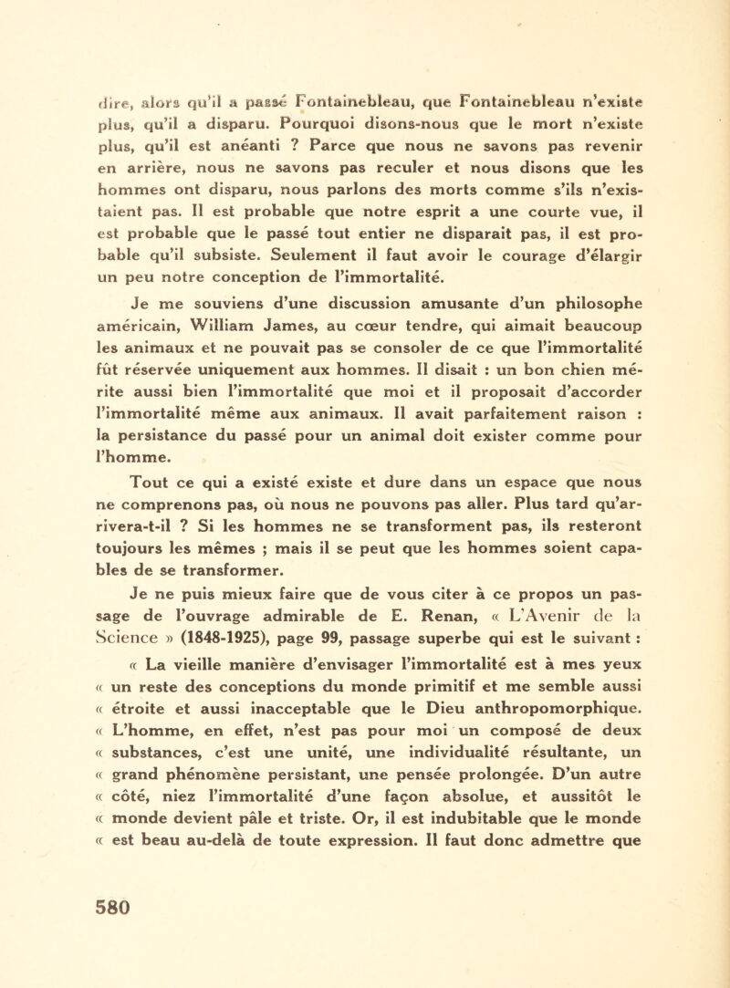 (lire, alors qu’il a passe Fontainebleau, que Fontainebleau n’existe plus, qu’il a disparu. Pourquoi disons-nous que le mort n’existe plus, qu’il est anéanti ? Parce que nous ne savons pas revenir en arrière, nous ne savons pas reculer et nous disons que les hommes ont disparu, nous parlons des morts comme s’ils n’exis¬ taient pas. Il est probable que notre esprit a une courte vue, il est probable que le passé tout entier ne disparait pas, il est pro¬ bable qu’il subsiste. Seulement il faut avoir le courage d’élargir un peu notre conception de l’immortalité. Je me souviens d’une discussion amusante d’un philosophe américain, William James, au cœur tendre, qui aimait beaucoup les animaux et ne pouvait pas se consoler de ce que l’immortalité fût réservée uniquement aux hommes. Il disait : un bon chien mé¬ rite aussi bien l’immortalité que moi et il proposait d’accorder l’immortalité même aux animaux. Il avait parfaitement raison : la persistance du passé pour un animal doit exister comme pour l’homme. Tout ce qui a existé existe et dure dans un espace que nous ne comprenons pas, où nous ne pouvons pas aller. Plus tard qu’ar- rivera-t-il ? Si les hommes ne se transforment pas, ils resteront toujours les mêmes ; mais il se peut que les hommes soient capa¬ bles de se transformer. Je ne puis mieux faire que de vous citer à ce propos un pas¬ sage de l’ouvrage admirable de E. Renan, « L'Avenir de la Science » (1848-1925), page 99, passage superbe qui est le suivant : « La vieille manière d’envisager l’immortalité est à mes yeux (( un reste des conceptions du monde primitif et me semble aussi « étroite et aussi inacceptable que le Dieu anthropomorphique. « L’homme, en effet, n’est pas pour moi un composé de deux « substances, c’est une unité, une individualité résultante, un « grand phénomène persistant, une pensée prolongée. D’un autre « côté, niez l’immortalité d’une façon absolue, et aussitôt le ce monde devient pâle et triste. Or, il est indubitable que le monde « est beau au-delà de toute expression. Il faut donc admettre que