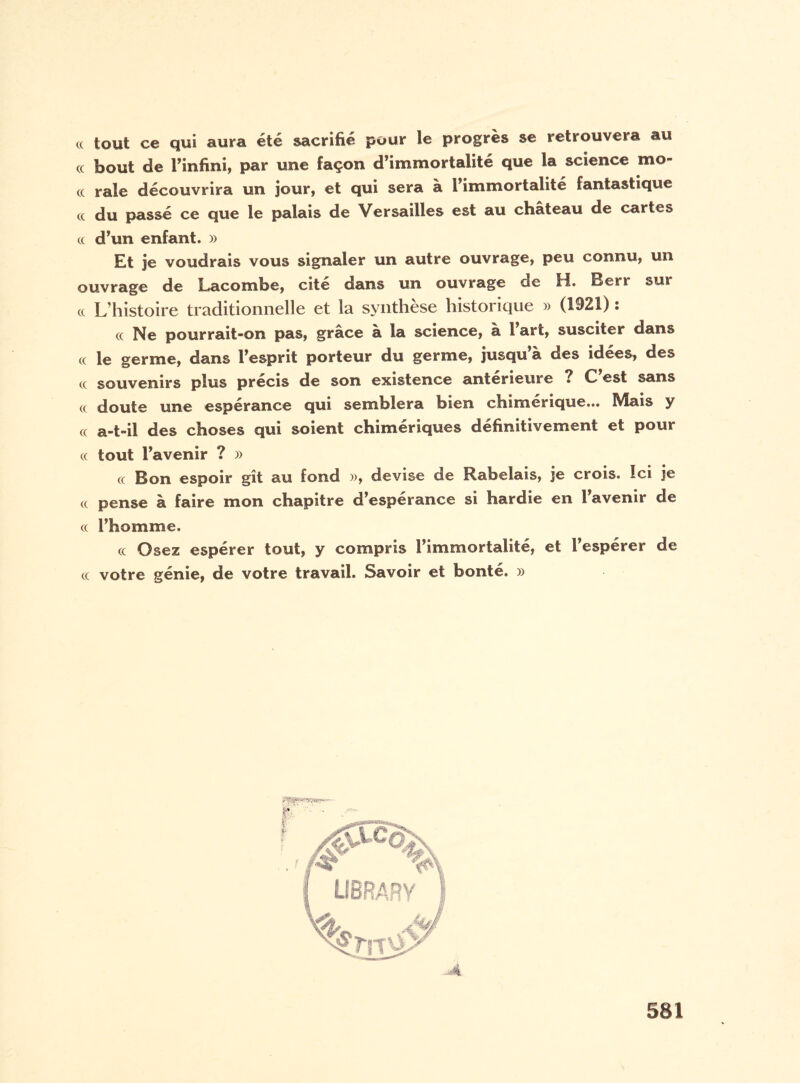 cc tout ce qui aura été sacrifié pour le progrès se retrouvera au « bout de l’infini, par une façon d’immortalité que la science mo- (( raie découvrira un jour, et qui sera à l’immortalité fantastique cc du passé ce que le palais de Versailles est au château de cartes cc d’un enfant. » Et je voudrais vous signaler un autre ouvrage, peu connu, un ouvrage de Lacombe, cité dans un ouvrage de H. Berr sur cc L’histoire traditionnelle et la synthèse historique » (1921) : cc Ne pourrait-on pas, grâce à la science, à 1 art, susciter dans cc le germe, dans l’esprit porteur du germe, jusqu’à des idées, des cc souvenirs plus précis de son existence anterieure ? C est sans cc doute une espérance qui semblera bien chimérique... Mais y cc a-t-il des choses qui soient chimériques définitivement et pour cc tout l’avenir ? » cc Bon espoir gît au fond », devise de Rabelais, je crois. Ici je cc pense à faire mon chapitre d’espérance si hardie en l’avenir de cc l’homme. cc Osez espérer tout, y compris l’immortalité, et l’espérer de cc votre génie, de votre travail. Savoir et bonté. »