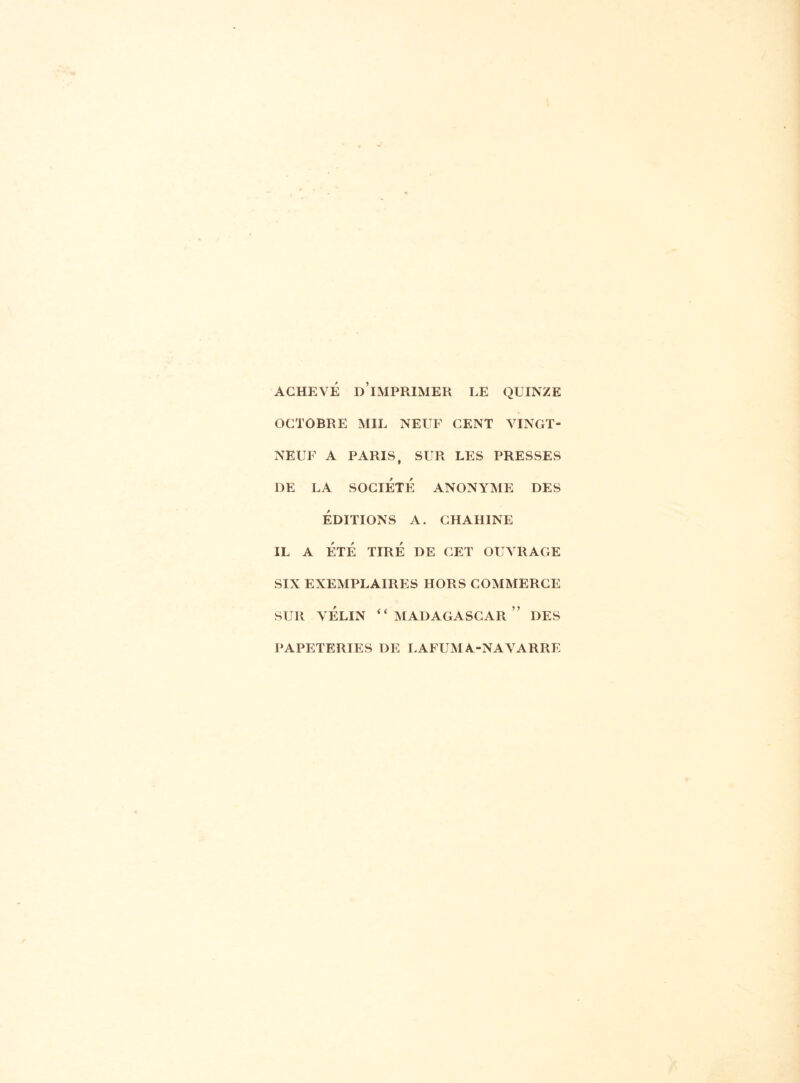 ACHEVÉ D’iMPRIMER LE QUINZE OCTOBRE MIL NEUF CENT VINGT- NEUF A PARIS, SUR LES PRESSES DE LA SOCIÉTÉ ANONYME DES ÉDITIONS A. CHAHINE IL A ÉTÉ TIRÉ DE CET OUVRAGE SIX EXEMPLAIRES HORS COMMERCE sur vélin “Madagascar” des PAPETERIES DE LAFUMA-NAVARRE