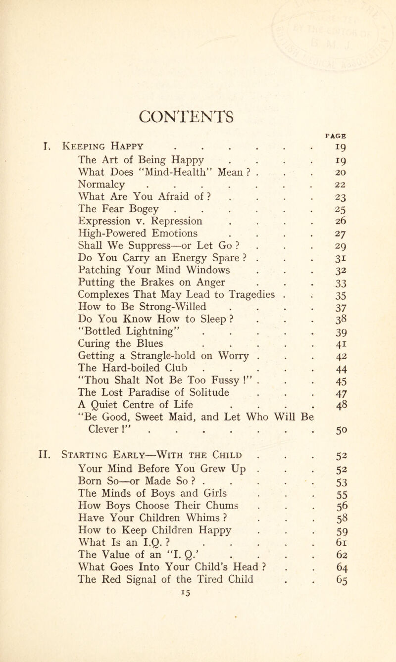 PAGE I. Keeping Happy.19 The Art of Being Happy . . . . 19 What Does “Mind-Health” Mean ? . . .20 Normalcy ....... 22 What Are You Afraid of ? . . .23 The Fear Bogey ...... 25 Expression v. Repression .... 26 High-Powered Emotions .... 27 Shall We Suppress—or Let Go ? . . 29 Do You Carry an Energy Spare ? . . .31 Patching Your Mind Windows ... 32 Putting the Brakes on Anger 33 Complexes That May Lead to Tragedies . . 35 How to Be Strong-Willed .... 37 Do You Know How to Sleep ? . . .38 “Bottled Lightning” . . . . .39 Curing the Blues . . . . .41 Getting a Strangle-hold on Worry ... 42 The Hard-boiled Club ..... 44 “Thou Shalt Not Be Too Fussy !” . . . 45 The Lost Paradise of Solitude ... 47 A Quiet Centre of Life .... 48 “Be Good, Sweet Maid, and Let Who Will Be Clever50 II. Starting Early—With the Child ... 52 Your Mind Before You Grew Up ... 52 Born So—or Made So ? . . . . -53 The Minds of Boys and Girls 55 How Boys Choose Their Chums ... 56 Have Your Children Whims ? ... 58 How to Keep Children Happy 59 What Is an I.Q. ? ..... 61 The Value of an “I. Q.’ .... 62 What Goes Into Your Child’s Head ? . .64 The Red Signal of the Tired Child . . 65