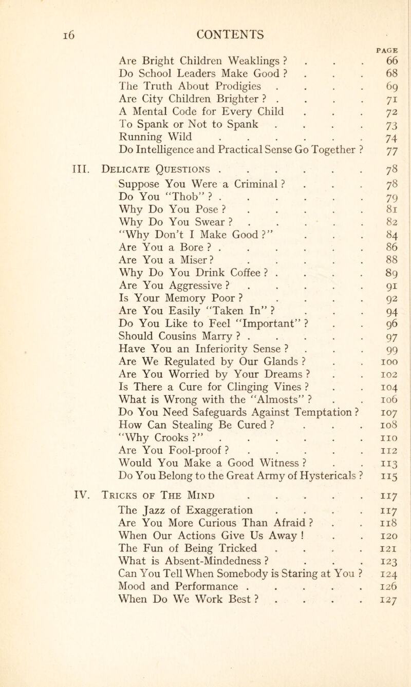 PAGE Are Bright Children Weaklings ? . .66 Do School Leaders Make Good ? . .68 The Truth About Prodigies .... 69 Are City Children Brighter ? . . . .71 A Mental Code for Every Child ... 72 To Spank or Not to Spank ... -73 Running Wild ...... 74 Do Intelligence and Practical Sense Go Together ? 77 III. Delicate Questions.78 Suppose You Were a Criminal ? . . .78 Do You “Thob” ?.79 Why Do You Pose ?..... 81 Why Do You Swear ? . . . . .82 “Why Don’t I Make Good?” ... 84 Are You a Bore ? . . . . . .86 Are You a Miser? ..... 88 Why Do You Drink Coffee ? . . . .89 Are You Aggressive ? . . . . .91 Is Your Memory Poor ? .... 92 Are You Easily “Taken In” ? ... 94 Do You Like to Feel “Important” ? . . 96 Should Cousins Marry ? . . . . .97 Have You an Inferiority Sense ? . . .99 Are We Regulated by Our Glands ? . .100 Are You Worried by Your Dreams ? . .102 Is There a Cure for Clinging Vines ? . .104 What is Wrong with the “Almosts” ? . . 106 Do You Need Safeguards Against Temptation ? 107 How Can Stealing Be Cured ? . . .108 “Why Crooks ?” . . . . .110 Are You Fool-proof ? . . . . .112 Would You Make a Good Witness ? . .113 Do You Belong to the Great Army of Hystericals ? 115 IV. Tricks of The Mind ..... 117 The Jazz of Exaggeration . . . .117 Are You More Curious Than Afraid ? . . 118 When Our Actions Give Us Away ! . .120 The Fun of Being Tricked .... 121 What is Absent-Mindedness ? ... 123 Can You Tell When Somebody is Staring at You ? 124 Mood and Performance . . . . .126 When Do We Work Best ? . . .127