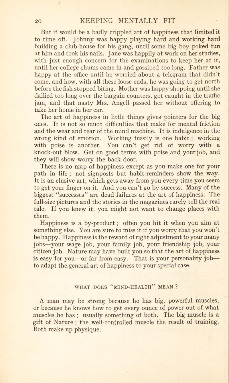 But it would be a badly crippled art of happiness that limited it to time off. Johnny was happy playing hard and working hard building a club-house for his gang, until some big boy poked fun at him and took his nails. Jane was happily at work on her studies, with just enough concern for the examinations to keep her at it, until her college chums came in and gossiped too long. Father was happy at the office until he worried about a telegram that didn’t come, and how, with all these loose ends, he was going to get north before the fish stopped biting. Mother was happy shopping until she dallied too long over the bargain counters, got caught in the traffic jam, and that nasty Mrs. Angell passed her without offering to take her home in her car. The art of happiness in little things gives pointers for the big ones. It is not so much difficulties that make for mental friction and the wear and tear of the mind machine. It is indulgence in the wrong kind of emotion. Working fussily is one habit ; working with poise is another. You can’t get rid of worry with a knock-out blow. Get on good terms with poise and your job, and they will show worry the back door. There is no map of happiness except as you make one for your path in life ; not signposts but habit-reminders show the way. It is an elusive art, which gets away from you every time you seem to get your finger on it. And you can’t go by success. Many of the biggest “successes” are dead failures at the art of happiness. The full-size pictures and the stories in the magazines rarely tell the real tale. If you knew it, you might not want to change places with them. Happiness is a by-product ; often you hit it when you aim at something else. You are sure to miss it if you worry that you won't be happy. Happiness is the reward of right adjustment to your many jobs—your wage job, your family job, your friendship job, your citizen job. Nature may have built you so that the art of happiness is easy for you—or far from easy. That is your personality job— to adapt the general art of happiness to your special case. WHAT DOES “MIND-HEALTH” MEAN ? A man may be strong because he has big, powerful muscles, or because he knows how to get every ounce of power out of what muscles he has ; usually something of both. The big muscle is a gift of Nature ; the well-controlled muscle the result of training. Both make up physique.