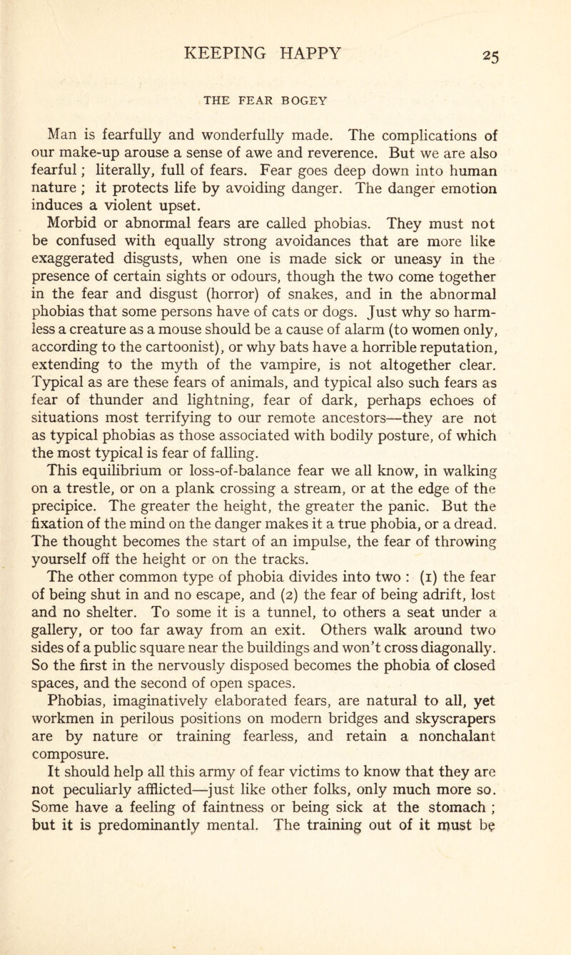 THE FEAR BOGEY Man is fearfully and wonderfully made. The complications of our make-up arouse a sense of awe and reverence. But we are also fearful; literally, full of fears. Fear goes deep down into human nature ; it protects life by avoiding danger. The danger emotion induces a violent upset. Morbid or abnormal fears are called phobias. They must not be confused with equally strong avoidances that are more like exaggerated disgusts, when one is made sick or uneasy in the presence of certain sights or odours, though the two come together in the fear and disgust (horror) of snakes, and in the abnormal phobias that some persons have of cats or dogs. Just why so harm¬ less a creature as a mouse should be a cause of alarm (to women only, according to the cartoonist), or why bats have a horrible reputation, extending to the myth of the vampire, is not altogether clear. Typical as are these fears of animals, and typical also such fears as fear of thunder and lightning, fear of dark, perhaps echoes of situations most terrifying to our remote ancestors—they are not as typical phobias as those associated with bodily posture, of which the most typical is fear of falling. This equilibrium or loss-of-balance fear we all know, in walking on a trestle, or on a plank crossing a stream, or at the edge of the precipice. The greater the height, the greater the panic. But the fixation of the mind on the danger makes it a true phobia, or a dread. The thought becomes the start of an impulse, the fear of throwing yourself off the height or on the tracks. The other common type of phobia divides into two : (1) the fear of being shut in and no escape, and (2) the fear of being adrift, lost and no shelter. To some it is a tunnel, to others a seat under a gallery, or too far away from an exit. Others walk around two sides of a public square near the buildings and won’t cross diagonally. So the first in the nervously disposed becomes the phobia of closed spaces, and the second of open spaces. Phobias, imaginatively elaborated fears, are natural to all, yet workmen in perilous positions on modern bridges and skyscrapers are by nature or training fearless, and retain a nonchalant composure. It should help all this army of fear victims to know that they are not peculiarly afflicted—just like other folks, only much more so. Some have a feeling of faintness or being sick at the stomach ; but it is predominantly mental. The training out of it must be
