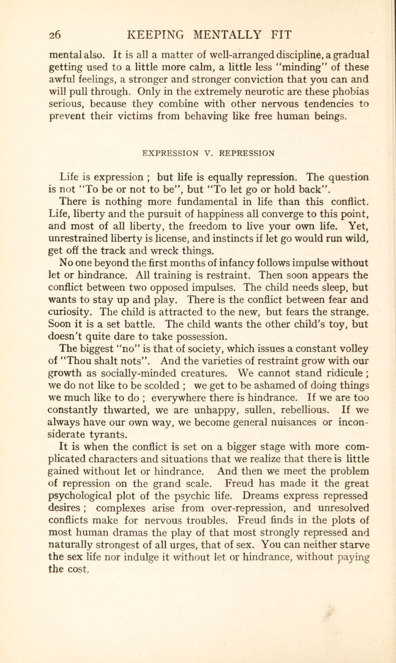 mental also. It is all a matter of well-arranged discipline, a gradual getting used to a little more calm, a little less ' ‘minding of these awful feelings, a stronger and stronger conviction that you can and will pull through. Only in the extremely neurotic are these phobias serious, because they combine with other nervous tendencies to prevent their victims from behaving like free human beings. EXPRESSION V. REPRESSION Life is expression ; but life is equally repression. The question is not “To be or not to be”, but “To let go or hold back”. There is nothing more fundamental in life than this conflict. Life, liberty and the pursuit of happiness all converge to this point, and most of all liberty, the freedom to live your own life. Yet, unrestrained liberty is license, and instincts if let go would run wild, get off the track and wreck things. No one beyond the first months of infancy follows impulse without let or hindrance. All training is restraint. Then soon appears the conflict between two opposed impulses. The child needs sleep, but wants to stay up and play. There is the conflict between fear and curiosity. The child is attracted to the new, but fears the strange. Soon it is a set battle. The child wants the other child’s toy, but doesn’t quite dare to take possession. The biggest “no” is that of society, which issues a constant volley of “Thou shalt nots”. And the varieties of restraint grow with our growth as socially-minded creatures. We cannot stand ridicule ; we do not like to be scolded ; we get to be ashamed of doing things we much like to do ; everywhere there is hindrance. If we are too constantly thwarted, we are unhappy, sullen, rebellious. If we always have our own way, we become general nuisances or incon¬ siderate tyrants. It is when the conflict is set on a bigger stage with more com¬ plicated characters and situations that we realize that there is little gained without let or hindrance. And then we meet the problem of repression on the grand scale. Freud has made it the great psychological plot of the psychic life. Dreams express repressed desires ; complexes arise from over-repression, and unresolved conflicts make for nervous troubles. Freud finds in the plots of most human dramas the play of that most strongly repressed and naturally strongest of all urges, that of sex. You can neither starve the sex life nor indulge it without let or hindrance, without paying the cost.