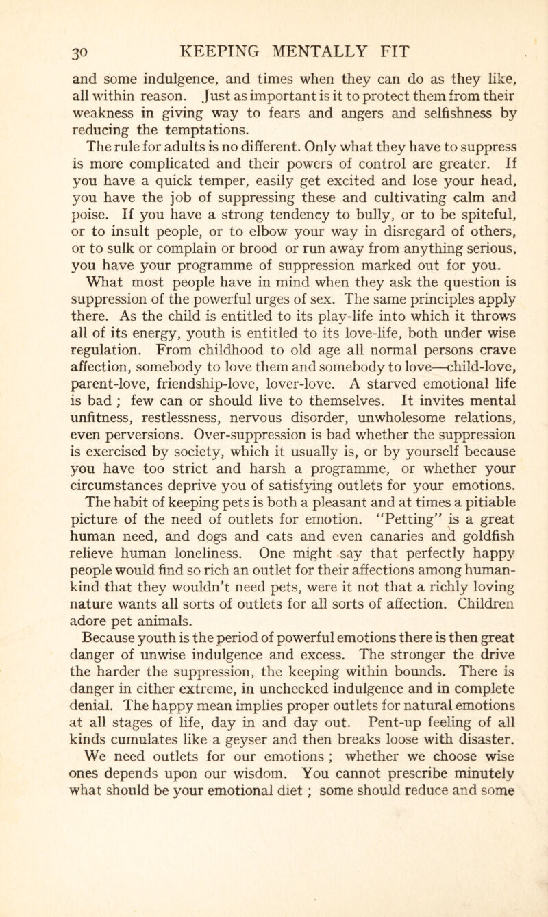 and some indulgence, and times when they can do as they like, all within reason. Just as important is it to protect them from their weakness in giving way to fears and angers and selfishness by reducing the temptations. The rule for adults is no different. Only what they have to suppress is more complicated and their powers of control are greater. If you have a quick temper, easily get excited and lose your head, you have the job of suppressing these and cultivating calm and poise. If you have a strong tendency to bully, or to be spiteful, or to insult people, or to elbow your way in disregard of others, or to sulk or complain or brood or run away from anything serious, you have your programme of suppression marked out for you. What most people have in mind when they ask the question is suppression of the powerful urges of sex. The same principles apply there. As the child is entitled to its play-life into which it throws all of its energy, youth is entitled to its love-life, both under wise regulation. From childhood to old age all normal persons crave affection, somebody to love them and somebody to love—child-love, parent-love, friendship-love, lover-love. A starved emotional life is bad ; few can or should live to themselves. It invites mental unfitness, restlessness, nervous disorder, unwholesome relations, even perversions. Over-suppression is bad whether the suppression is exercised by society, which it usually is, or by yourself because you have too strict and harsh a programme, or whether your circumstances deprive you of satisfying outlets for your emotions. The habit of keeping pets is both a pleasant and at times a pitiable picture of the need of outlets for emotion. “Petting” is a great human need, and dogs and cats and even canaries and goldfish relieve human loneliness. One might say that perfectly happy people would find so rich an outlet for their affections among human¬ kind that they wouldn’t need pets, were it not that a richly loving nature wants all sorts of outlets for all sorts of affection. Children adore pet animals. Because youth is the period of powerful emotions there is then great danger of unwise indulgence and excess. The stronger the drive the harder the suppression, the keeping within bounds. There is danger in either extreme, in unchecked indulgence and in complete denial. The happy mean implies proper outlets for natural emotions at all stages of life, day in and day out. Pent-up feeling of all kinds cumulates like a geyser and then breaks loose with disaster. We need outlets for our emotions ; whether we choose wise ones depends upon our wisdom. You cannot prescribe minutely what should be your emotional diet; some should reduce and some