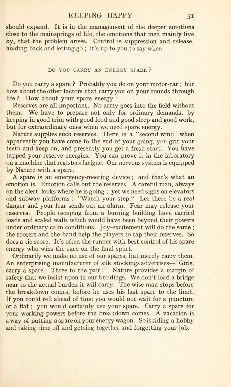 should expand. It is in the management of the deeper emotions close to the mainsprings of life, the emotions that men mainly live by, that the problem arises. Control is suppression and release, holding back and letting go ; it's up to you to say when. DO YOU CARRY AN ENERGY SPARE ? Do you carry a spare ? Probably you do on your motor-car; but how about the other factors that carry you on your rounds through life ? How about your spare energy ? Reserves are all-important. No army goes into the field without them. We have to prepare not only for ordinary demands, by keeping in good trim with good food and good sleep and good work, but for extraordinary ones when we need spare energy. Nature supplies such reserves. There is a ‘‘second wind” when apparently you have come to the end of your going, you grit your teeth and keep on, and presently you get a fresh start. You have tapped your reserve energies. You can prove it in the laboratory on a machine that registers fatigue. Our nervous system is equipped by Nature with a spare. A spare is an emergency-meeting device ; and that’s what an emotion is. Emotion calls out the reserves. A careful man, always on the alert, looks where he is going ; yet we need signs on elevators and subway platforms : “Watch your step.” Let there be a real danger and your fear sends out an alarm. Fear may release your reserves. People escaping from a burning building have carried loads and scaled walls which would have been beyond their powers under ordinary calm conditions. Joy-excitement will do the same ; the rooters and the band help the players to tap their reserves. So does a tie score. It’s often the runner with best control of his spare energy who wins the race on the final spurt. Ordinarily we make no use of our spares, but merely carry them. An enterprising manufacturer of silk stockings advertises—“Girls, carry a spare : Three to the pair !” Nature provides a margin of safety that we insist upon in our buildings. We don’t load a bridge near to the actual burden it will carry. The wise man stops before the breakdown comes, before he uses his last spare to the limit. If you could tell ahead of time you would not wait for a puncture or a flat: you would certainly use your spare. Carry a spare for your working powers before the breakdown comes. A vacation is a way of putting a spare on your energy wagon. So is riding a hobby and taking time off and getting together and forgetting your job.