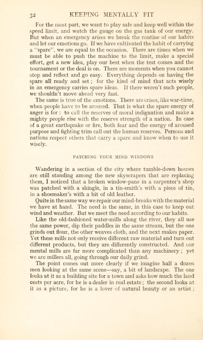 For the most part, we want to play safe and keep well within the speed limit, and watch the gauge on the gas tank of our energy. But when an emergency arises we break the routine of our habits and let our emotions go. If we have cultivated the habit of carrying a “spare”, we are equal to the occasion. There are times when we must be able to push the machine to the limit, make a special effort, get a new idea, play our best when the test comes and the tournament or the deal is on. There are moments when you cannot stop and reflect and go easy. Everything depends on having the spare all ready and set; for the kind of mind that acts wisely in an emergency carries spare ideas. If there weren’t such people, we shouldn’t move ahead very fast. The same is true of the emotions. There are crises, like war-time, when people have to be aroused. That is what the spare energy of anger is for : to call the reserves of moral indignation and make a mighty people rise with the reserve strength of a nation. In case of a great earthquake or fire, both fear and the energy of aroused purpose and fighting trim call out the human reserves. Persons and nations respect others that carry a spare and know when to use it wisely. PATCHING YOUR MIND WINDOWS Wandering in a section of the city where tumble-down houses are still standing among the new skyscrapers that are replacing them, I noticed that a broken window-pane in a carpenter’s shop was patched with a shingle, in a tin-smith’s with a piece of tin, in a shoemaker’s with a bit of old leather. Quite in the same way we repair our mind-breaks with the material we have at hand. The need is the same, in this case to keep out wind and weather. But we meet the need according to our habits. Like the old-fashioned water-mills along the river, they all use the same power, dip their paddles in the same stream, but the one grinds out flour, the other weaves cloth, and the next makes paper. Yet these mills not only receive different raw material and turn out different products, but they are differently constructed. And our mental mills are far more complicated than any machinery ; yet we are millers all, going through our daily grind. The point comes out more clearly if we imagine half a dozen men looking at the same scene—say, a bit of landscape. The one looks at it as a building site for a town and asks how much the land costs per acre, for he is a dealer in real estate; the second looks at it as a picture, for he is a lover of natural beauty or an artist ;